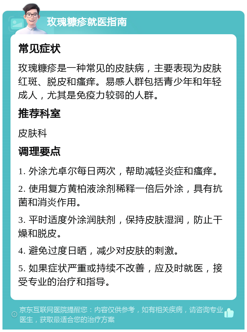 玫瑰糠疹就医指南 常见症状 玫瑰糠疹是一种常见的皮肤病，主要表现为皮肤红斑、脱皮和瘙痒。易感人群包括青少年和年轻成人，尤其是免疫力较弱的人群。 推荐科室 皮肤科 调理要点 1. 外涂尤卓尔每日两次，帮助减轻炎症和瘙痒。 2. 使用复方黄柏液涂剂稀释一倍后外涂，具有抗菌和消炎作用。 3. 平时适度外涂润肤剂，保持皮肤湿润，防止干燥和脱皮。 4. 避免过度日晒，减少对皮肤的刺激。 5. 如果症状严重或持续不改善，应及时就医，接受专业的治疗和指导。