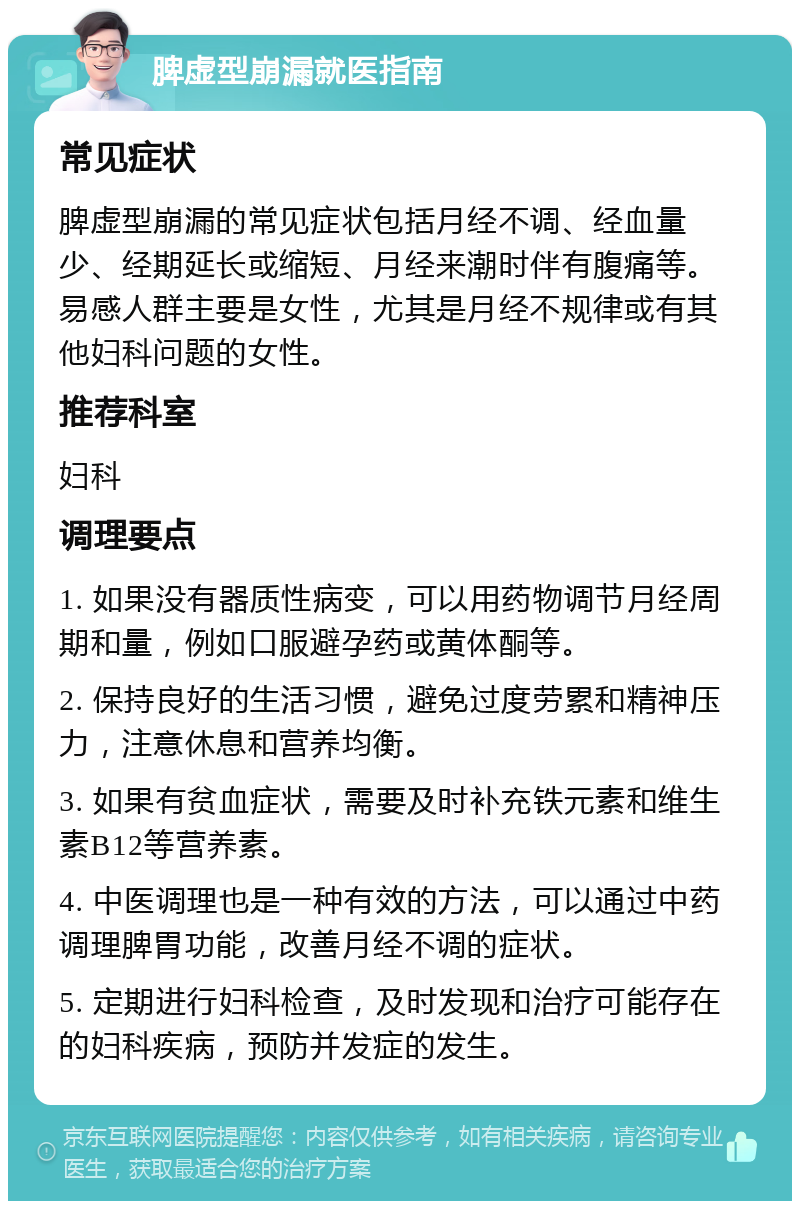 脾虚型崩漏就医指南 常见症状 脾虚型崩漏的常见症状包括月经不调、经血量少、经期延长或缩短、月经来潮时伴有腹痛等。易感人群主要是女性，尤其是月经不规律或有其他妇科问题的女性。 推荐科室 妇科 调理要点 1. 如果没有器质性病变，可以用药物调节月经周期和量，例如口服避孕药或黄体酮等。 2. 保持良好的生活习惯，避免过度劳累和精神压力，注意休息和营养均衡。 3. 如果有贫血症状，需要及时补充铁元素和维生素B12等营养素。 4. 中医调理也是一种有效的方法，可以通过中药调理脾胃功能，改善月经不调的症状。 5. 定期进行妇科检查，及时发现和治疗可能存在的妇科疾病，预防并发症的发生。