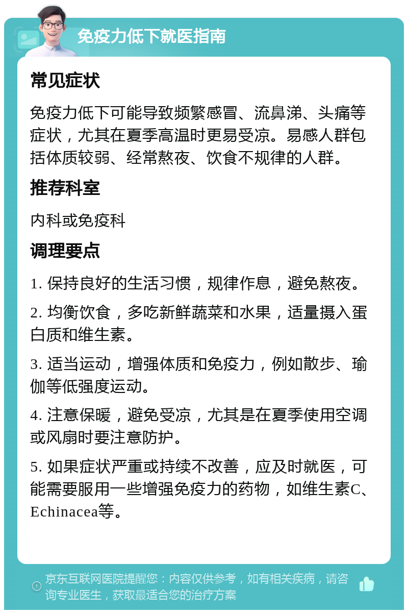 免疫力低下就医指南 常见症状 免疫力低下可能导致频繁感冒、流鼻涕、头痛等症状，尤其在夏季高温时更易受凉。易感人群包括体质较弱、经常熬夜、饮食不规律的人群。 推荐科室 内科或免疫科 调理要点 1. 保持良好的生活习惯，规律作息，避免熬夜。 2. 均衡饮食，多吃新鲜蔬菜和水果，适量摄入蛋白质和维生素。 3. 适当运动，增强体质和免疫力，例如散步、瑜伽等低强度运动。 4. 注意保暖，避免受凉，尤其是在夏季使用空调或风扇时要注意防护。 5. 如果症状严重或持续不改善，应及时就医，可能需要服用一些增强免疫力的药物，如维生素C、Echinacea等。