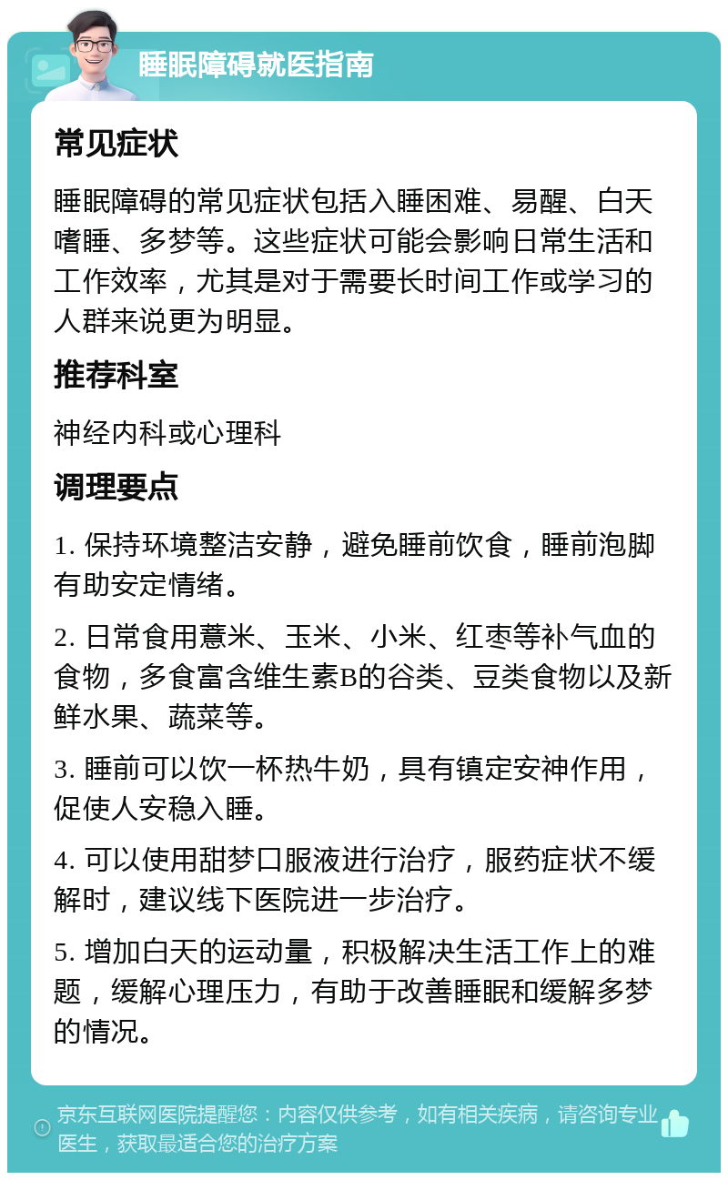 睡眠障碍就医指南 常见症状 睡眠障碍的常见症状包括入睡困难、易醒、白天嗜睡、多梦等。这些症状可能会影响日常生活和工作效率，尤其是对于需要长时间工作或学习的人群来说更为明显。 推荐科室 神经内科或心理科 调理要点 1. 保持环境整洁安静，避免睡前饮食，睡前泡脚有助安定情绪。 2. 日常食用薏米、玉米、小米、红枣等补气血的食物，多食富含维生素B的谷类、豆类食物以及新鲜水果、蔬菜等。 3. 睡前可以饮一杯热牛奶，具有镇定安神作用，促使人安稳入睡。 4. 可以使用甜梦口服液进行治疗，服药症状不缓解时，建议线下医院进一步治疗。 5. 增加白天的运动量，积极解决生活工作上的难题，缓解心理压力，有助于改善睡眠和缓解多梦的情况。