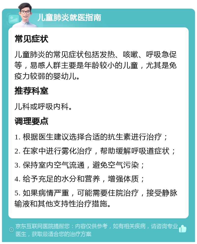 儿童肺炎就医指南 常见症状 儿童肺炎的常见症状包括发热、咳嗽、呼吸急促等，易感人群主要是年龄较小的儿童，尤其是免疫力较弱的婴幼儿。 推荐科室 儿科或呼吸内科。 调理要点 1. 根据医生建议选择合适的抗生素进行治疗； 2. 在家中进行雾化治疗，帮助缓解呼吸道症状； 3. 保持室内空气流通，避免空气污染； 4. 给予充足的水分和营养，增强体质； 5. 如果病情严重，可能需要住院治疗，接受静脉输液和其他支持性治疗措施。