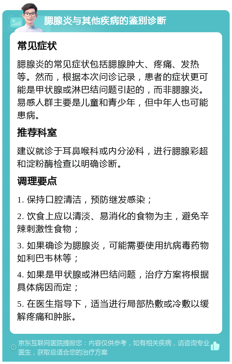 腮腺炎与其他疾病的鉴别诊断 常见症状 腮腺炎的常见症状包括腮腺肿大、疼痛、发热等。然而，根据本次问诊记录，患者的症状更可能是甲状腺或淋巴结问题引起的，而非腮腺炎。易感人群主要是儿童和青少年，但中年人也可能患病。 推荐科室 建议就诊于耳鼻喉科或内分泌科，进行腮腺彩超和淀粉酶检查以明确诊断。 调理要点 1. 保持口腔清洁，预防继发感染； 2. 饮食上应以清淡、易消化的食物为主，避免辛辣刺激性食物； 3. 如果确诊为腮腺炎，可能需要使用抗病毒药物如利巴韦林等； 4. 如果是甲状腺或淋巴结问题，治疗方案将根据具体病因而定； 5. 在医生指导下，适当进行局部热敷或冷敷以缓解疼痛和肿胀。