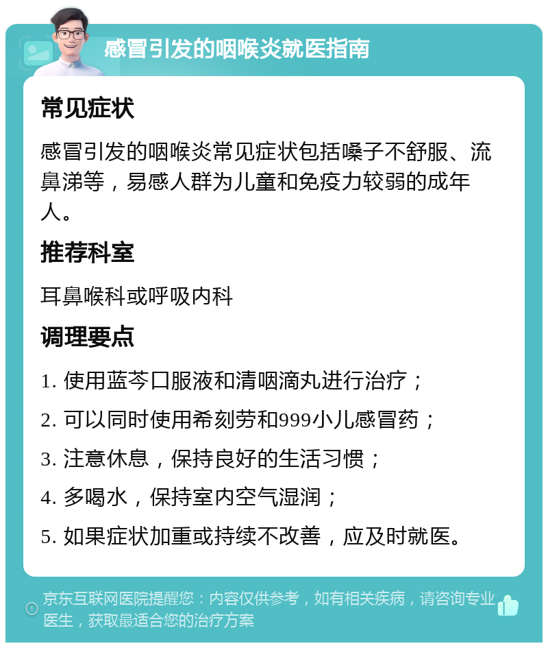 感冒引发的咽喉炎就医指南 常见症状 感冒引发的咽喉炎常见症状包括嗓子不舒服、流鼻涕等，易感人群为儿童和免疫力较弱的成年人。 推荐科室 耳鼻喉科或呼吸内科 调理要点 1. 使用蓝芩口服液和清咽滴丸进行治疗； 2. 可以同时使用希刻劳和999小儿感冒药； 3. 注意休息，保持良好的生活习惯； 4. 多喝水，保持室内空气湿润； 5. 如果症状加重或持续不改善，应及时就医。