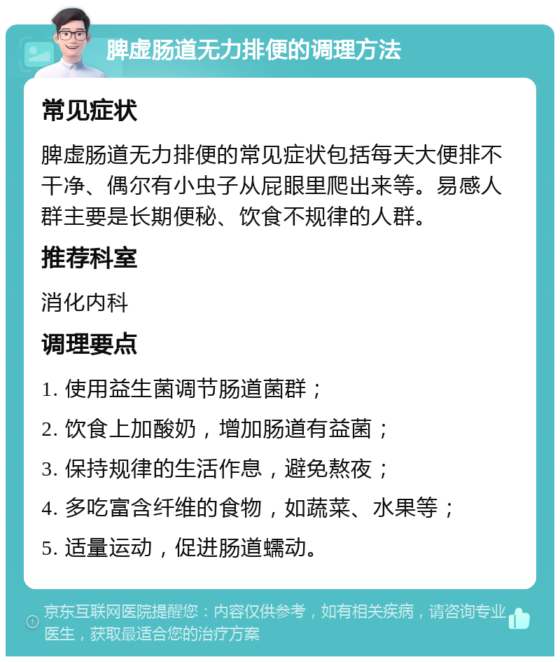 脾虚肠道无力排便的调理方法 常见症状 脾虚肠道无力排便的常见症状包括每天大便排不干净、偶尔有小虫子从屁眼里爬出来等。易感人群主要是长期便秘、饮食不规律的人群。 推荐科室 消化内科 调理要点 1. 使用益生菌调节肠道菌群； 2. 饮食上加酸奶，增加肠道有益菌； 3. 保持规律的生活作息，避免熬夜； 4. 多吃富含纤维的食物，如蔬菜、水果等； 5. 适量运动，促进肠道蠕动。