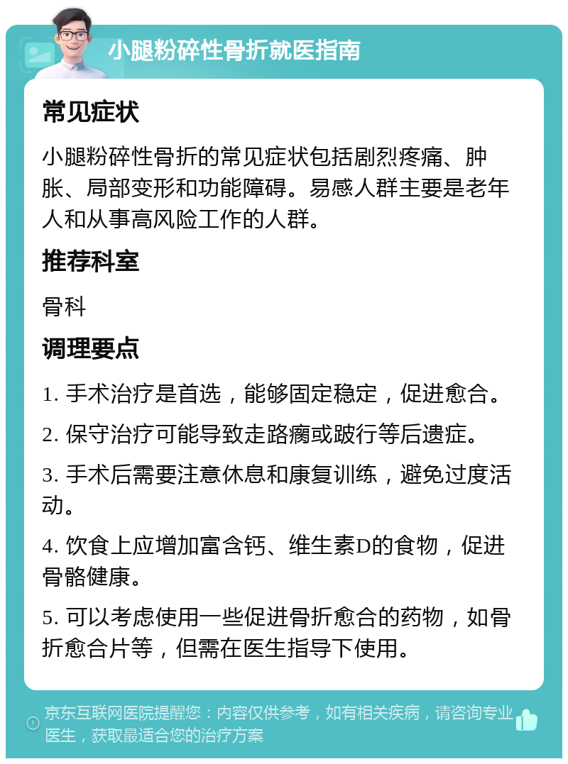 小腿粉碎性骨折就医指南 常见症状 小腿粉碎性骨折的常见症状包括剧烈疼痛、肿胀、局部变形和功能障碍。易感人群主要是老年人和从事高风险工作的人群。 推荐科室 骨科 调理要点 1. 手术治疗是首选，能够固定稳定，促进愈合。 2. 保守治疗可能导致走路瘸或跛行等后遗症。 3. 手术后需要注意休息和康复训练，避免过度活动。 4. 饮食上应增加富含钙、维生素D的食物，促进骨骼健康。 5. 可以考虑使用一些促进骨折愈合的药物，如骨折愈合片等，但需在医生指导下使用。