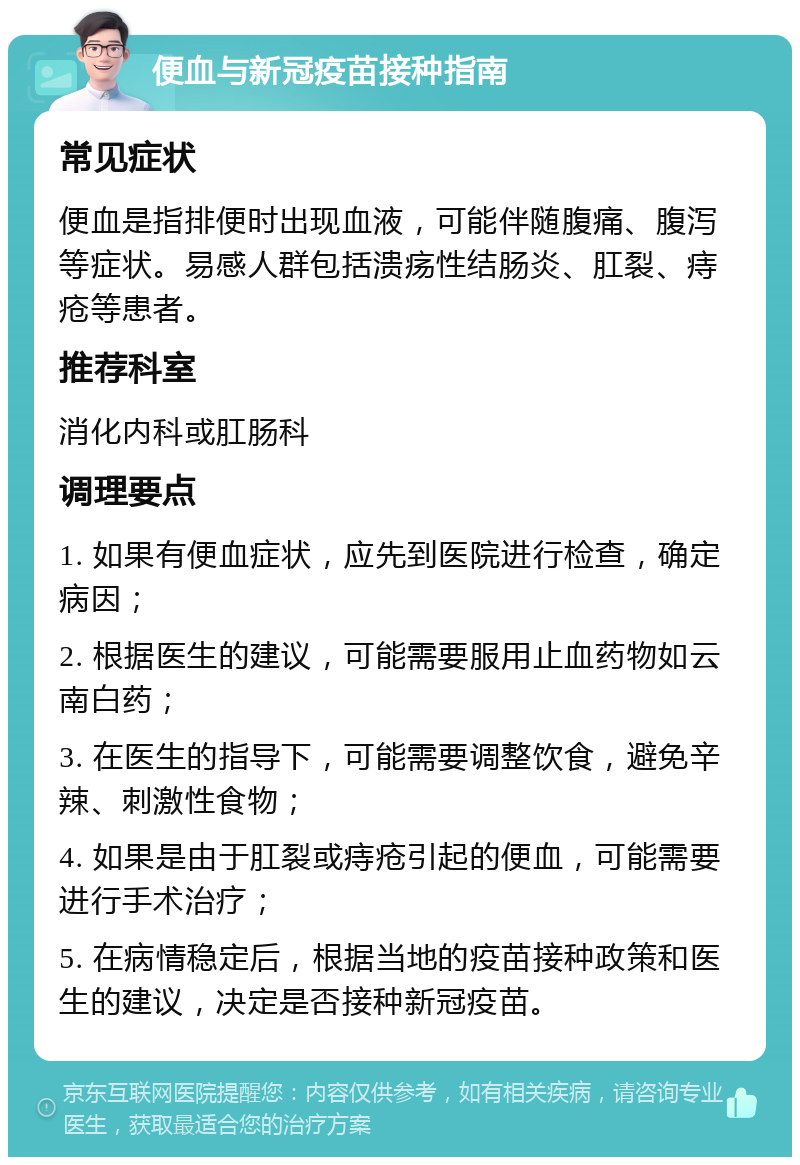 便血与新冠疫苗接种指南 常见症状 便血是指排便时出现血液，可能伴随腹痛、腹泻等症状。易感人群包括溃疡性结肠炎、肛裂、痔疮等患者。 推荐科室 消化内科或肛肠科 调理要点 1. 如果有便血症状，应先到医院进行检查，确定病因； 2. 根据医生的建议，可能需要服用止血药物如云南白药； 3. 在医生的指导下，可能需要调整饮食，避免辛辣、刺激性食物； 4. 如果是由于肛裂或痔疮引起的便血，可能需要进行手术治疗； 5. 在病情稳定后，根据当地的疫苗接种政策和医生的建议，决定是否接种新冠疫苗。