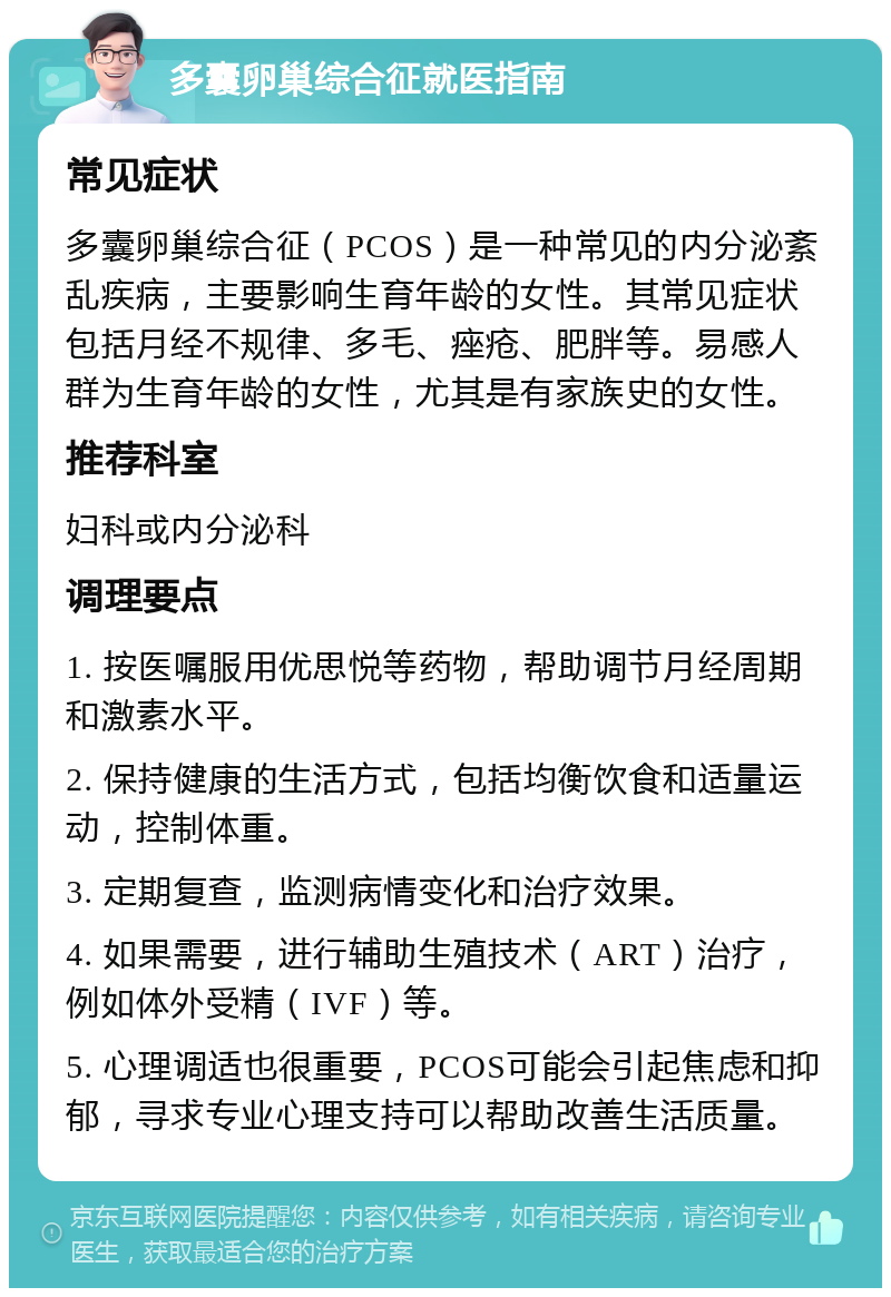 多囊卵巢综合征就医指南 常见症状 多囊卵巢综合征（PCOS）是一种常见的内分泌紊乱疾病，主要影响生育年龄的女性。其常见症状包括月经不规律、多毛、痤疮、肥胖等。易感人群为生育年龄的女性，尤其是有家族史的女性。 推荐科室 妇科或内分泌科 调理要点 1. 按医嘱服用优思悦等药物，帮助调节月经周期和激素水平。 2. 保持健康的生活方式，包括均衡饮食和适量运动，控制体重。 3. 定期复查，监测病情变化和治疗效果。 4. 如果需要，进行辅助生殖技术（ART）治疗，例如体外受精（IVF）等。 5. 心理调适也很重要，PCOS可能会引起焦虑和抑郁，寻求专业心理支持可以帮助改善生活质量。