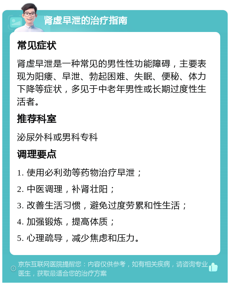 肾虚早泄的治疗指南 常见症状 肾虚早泄是一种常见的男性性功能障碍，主要表现为阳痿、早泄、勃起困难、失眠、便秘、体力下降等症状，多见于中老年男性或长期过度性生活者。 推荐科室 泌尿外科或男科专科 调理要点 1. 使用必利劲等药物治疗早泄； 2. 中医调理，补肾壮阳； 3. 改善生活习惯，避免过度劳累和性生活； 4. 加强锻炼，提高体质； 5. 心理疏导，减少焦虑和压力。