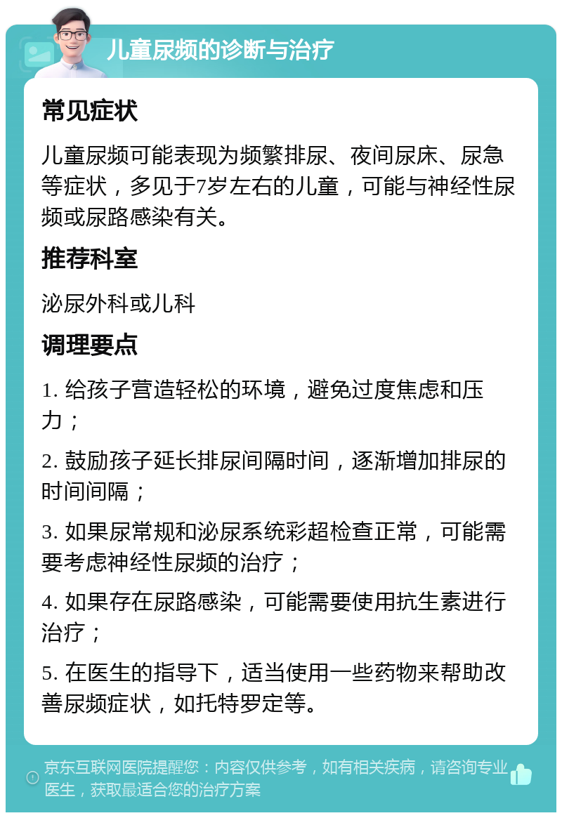 儿童尿频的诊断与治疗 常见症状 儿童尿频可能表现为频繁排尿、夜间尿床、尿急等症状，多见于7岁左右的儿童，可能与神经性尿频或尿路感染有关。 推荐科室 泌尿外科或儿科 调理要点 1. 给孩子营造轻松的环境，避免过度焦虑和压力； 2. 鼓励孩子延长排尿间隔时间，逐渐增加排尿的时间间隔； 3. 如果尿常规和泌尿系统彩超检查正常，可能需要考虑神经性尿频的治疗； 4. 如果存在尿路感染，可能需要使用抗生素进行治疗； 5. 在医生的指导下，适当使用一些药物来帮助改善尿频症状，如托特罗定等。