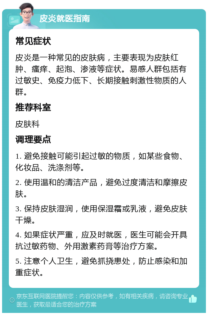 皮炎就医指南 常见症状 皮炎是一种常见的皮肤病，主要表现为皮肤红肿、瘙痒、起泡、渗液等症状。易感人群包括有过敏史、免疫力低下、长期接触刺激性物质的人群。 推荐科室 皮肤科 调理要点 1. 避免接触可能引起过敏的物质，如某些食物、化妆品、洗涤剂等。 2. 使用温和的清洁产品，避免过度清洁和摩擦皮肤。 3. 保持皮肤湿润，使用保湿霜或乳液，避免皮肤干燥。 4. 如果症状严重，应及时就医，医生可能会开具抗过敏药物、外用激素药膏等治疗方案。 5. 注意个人卫生，避免抓挠患处，防止感染和加重症状。