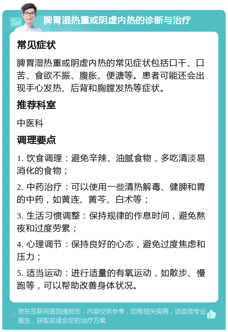 脾胃湿热重或阴虚内热的诊断与治疗 常见症状 脾胃湿热重或阴虚内热的常见症状包括口干、口苦、食欲不振、腹胀、便溏等。患者可能还会出现手心发热、后背和胸膛发热等症状。 推荐科室 中医科 调理要点 1. 饮食调理：避免辛辣、油腻食物，多吃清淡易消化的食物； 2. 中药治疗：可以使用一些清热解毒、健脾和胃的中药，如黄连、黄芩、白术等； 3. 生活习惯调整：保持规律的作息时间，避免熬夜和过度劳累； 4. 心理调节：保持良好的心态，避免过度焦虑和压力； 5. 适当运动：进行适量的有氧运动，如散步、慢跑等，可以帮助改善身体状况。