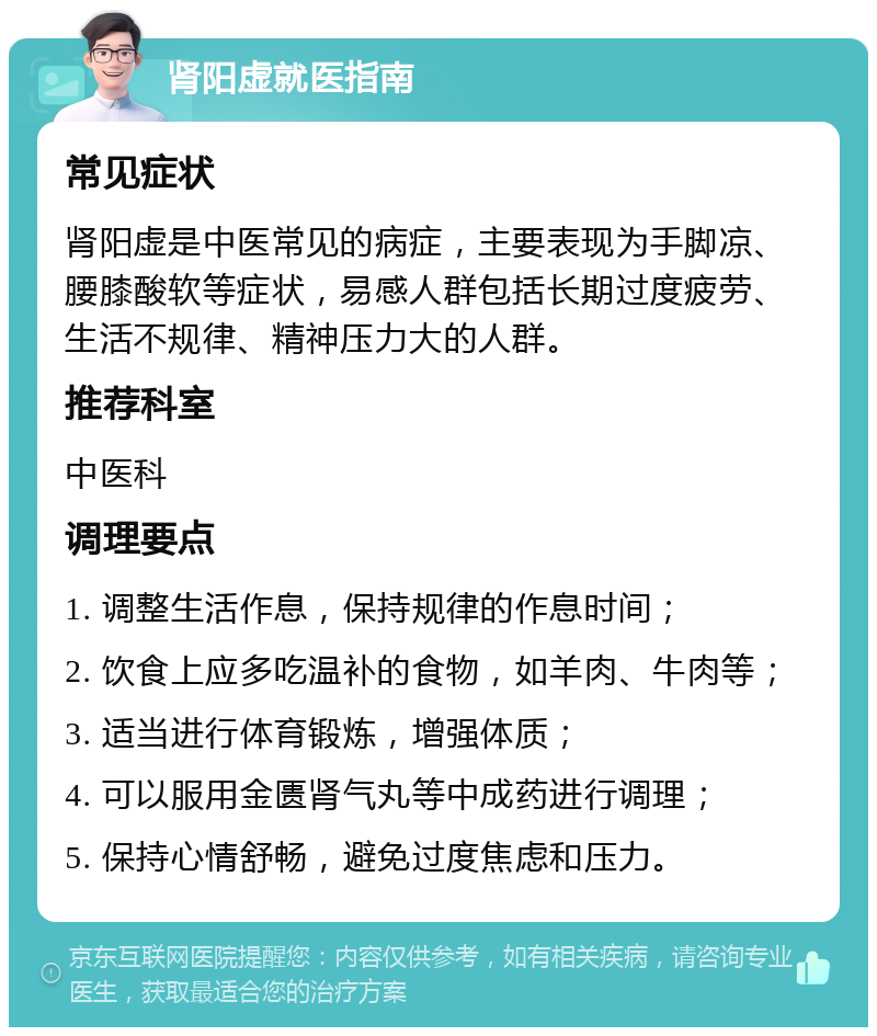 肾阳虚就医指南 常见症状 肾阳虚是中医常见的病症，主要表现为手脚凉、腰膝酸软等症状，易感人群包括长期过度疲劳、生活不规律、精神压力大的人群。 推荐科室 中医科 调理要点 1. 调整生活作息，保持规律的作息时间； 2. 饮食上应多吃温补的食物，如羊肉、牛肉等； 3. 适当进行体育锻炼，增强体质； 4. 可以服用金匮肾气丸等中成药进行调理； 5. 保持心情舒畅，避免过度焦虑和压力。