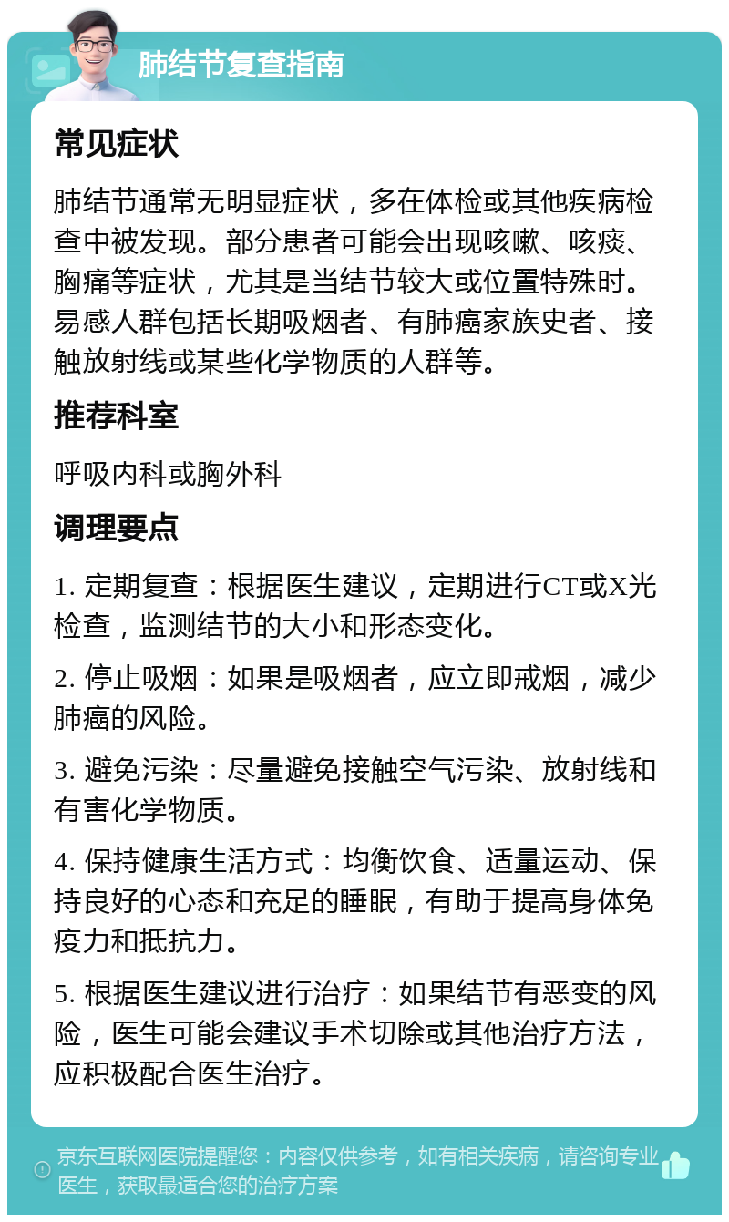 肺结节复查指南 常见症状 肺结节通常无明显症状，多在体检或其他疾病检查中被发现。部分患者可能会出现咳嗽、咳痰、胸痛等症状，尤其是当结节较大或位置特殊时。易感人群包括长期吸烟者、有肺癌家族史者、接触放射线或某些化学物质的人群等。 推荐科室 呼吸内科或胸外科 调理要点 1. 定期复查：根据医生建议，定期进行CT或X光检查，监测结节的大小和形态变化。 2. 停止吸烟：如果是吸烟者，应立即戒烟，减少肺癌的风险。 3. 避免污染：尽量避免接触空气污染、放射线和有害化学物质。 4. 保持健康生活方式：均衡饮食、适量运动、保持良好的心态和充足的睡眠，有助于提高身体免疫力和抵抗力。 5. 根据医生建议进行治疗：如果结节有恶变的风险，医生可能会建议手术切除或其他治疗方法，应积极配合医生治疗。