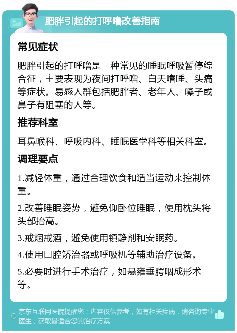 肥胖引起的打呼噜改善指南 常见症状 肥胖引起的打呼噜是一种常见的睡眠呼吸暂停综合征，主要表现为夜间打呼噜、白天嗜睡、头痛等症状。易感人群包括肥胖者、老年人、嗓子或鼻子有阻塞的人等。 推荐科室 耳鼻喉科、呼吸内科、睡眠医学科等相关科室。 调理要点 1.减轻体重，通过合理饮食和适当运动来控制体重。 2.改善睡眠姿势，避免仰卧位睡眠，使用枕头将头部抬高。 3.戒烟戒酒，避免使用镇静剂和安眠药。 4.使用口腔矫治器或呼吸机等辅助治疗设备。 5.必要时进行手术治疗，如悬雍垂腭咽成形术等。