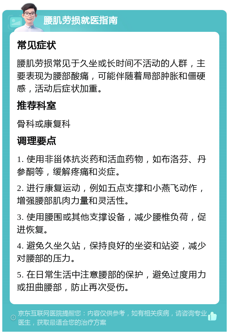 腰肌劳损就医指南 常见症状 腰肌劳损常见于久坐或长时间不活动的人群，主要表现为腰部酸痛，可能伴随着局部肿胀和僵硬感，活动后症状加重。 推荐科室 骨科或康复科 调理要点 1. 使用非甾体抗炎药和活血药物，如布洛芬、丹参酮等，缓解疼痛和炎症。 2. 进行康复运动，例如五点支撑和小燕飞动作，增强腰部肌肉力量和灵活性。 3. 使用腰围或其他支撑设备，减少腰椎负荷，促进恢复。 4. 避免久坐久站，保持良好的坐姿和站姿，减少对腰部的压力。 5. 在日常生活中注意腰部的保护，避免过度用力或扭曲腰部，防止再次受伤。