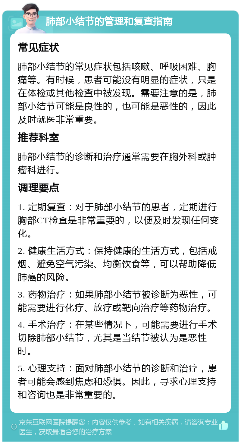 肺部小结节的管理和复查指南 常见症状 肺部小结节的常见症状包括咳嗽、呼吸困难、胸痛等。有时候，患者可能没有明显的症状，只是在体检或其他检查中被发现。需要注意的是，肺部小结节可能是良性的，也可能是恶性的，因此及时就医非常重要。 推荐科室 肺部小结节的诊断和治疗通常需要在胸外科或肿瘤科进行。 调理要点 1. 定期复查：对于肺部小结节的患者，定期进行胸部CT检查是非常重要的，以便及时发现任何变化。 2. 健康生活方式：保持健康的生活方式，包括戒烟、避免空气污染、均衡饮食等，可以帮助降低肺癌的风险。 3. 药物治疗：如果肺部小结节被诊断为恶性，可能需要进行化疗、放疗或靶向治疗等药物治疗。 4. 手术治疗：在某些情况下，可能需要进行手术切除肺部小结节，尤其是当结节被认为是恶性时。 5. 心理支持：面对肺部小结节的诊断和治疗，患者可能会感到焦虑和恐惧。因此，寻求心理支持和咨询也是非常重要的。