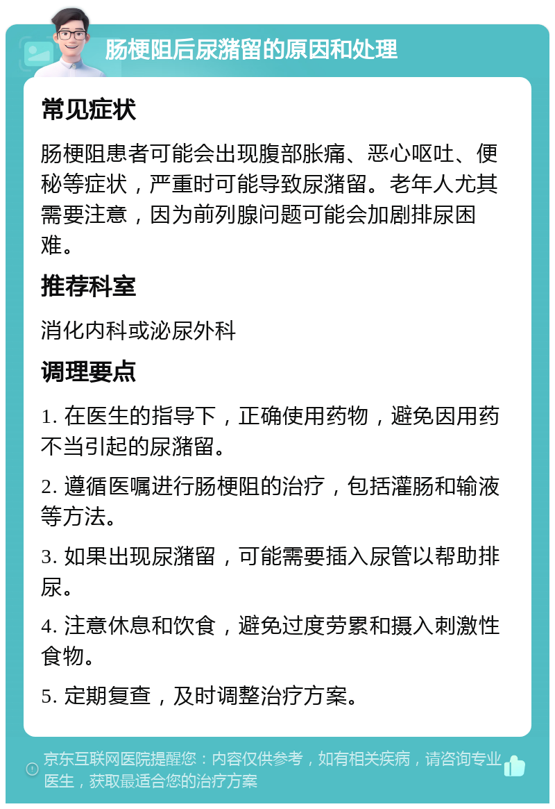 肠梗阻后尿潴留的原因和处理 常见症状 肠梗阻患者可能会出现腹部胀痛、恶心呕吐、便秘等症状，严重时可能导致尿潴留。老年人尤其需要注意，因为前列腺问题可能会加剧排尿困难。 推荐科室 消化内科或泌尿外科 调理要点 1. 在医生的指导下，正确使用药物，避免因用药不当引起的尿潴留。 2. 遵循医嘱进行肠梗阻的治疗，包括灌肠和输液等方法。 3. 如果出现尿潴留，可能需要插入尿管以帮助排尿。 4. 注意休息和饮食，避免过度劳累和摄入刺激性食物。 5. 定期复查，及时调整治疗方案。