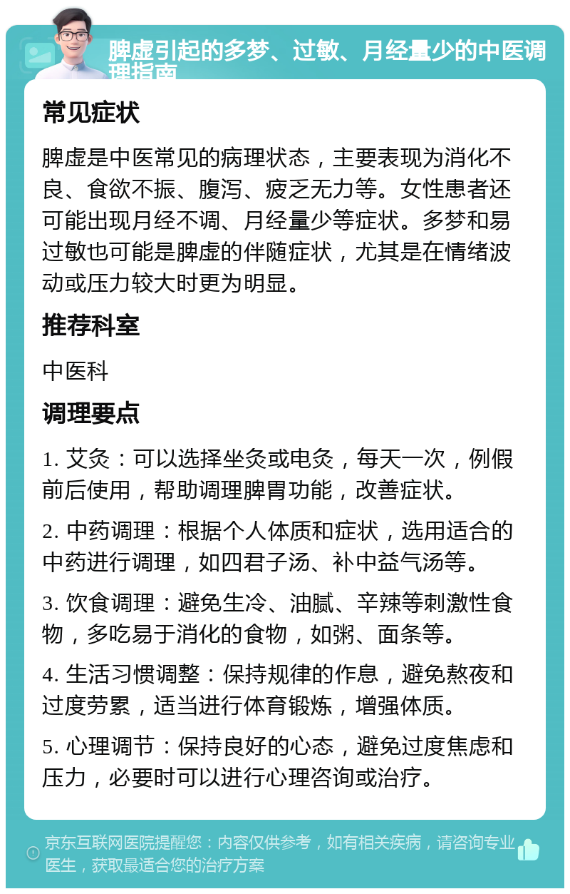 脾虚引起的多梦、过敏、月经量少的中医调理指南 常见症状 脾虚是中医常见的病理状态，主要表现为消化不良、食欲不振、腹泻、疲乏无力等。女性患者还可能出现月经不调、月经量少等症状。多梦和易过敏也可能是脾虚的伴随症状，尤其是在情绪波动或压力较大时更为明显。 推荐科室 中医科 调理要点 1. 艾灸：可以选择坐灸或电灸，每天一次，例假前后使用，帮助调理脾胃功能，改善症状。 2. 中药调理：根据个人体质和症状，选用适合的中药进行调理，如四君子汤、补中益气汤等。 3. 饮食调理：避免生冷、油腻、辛辣等刺激性食物，多吃易于消化的食物，如粥、面条等。 4. 生活习惯调整：保持规律的作息，避免熬夜和过度劳累，适当进行体育锻炼，增强体质。 5. 心理调节：保持良好的心态，避免过度焦虑和压力，必要时可以进行心理咨询或治疗。