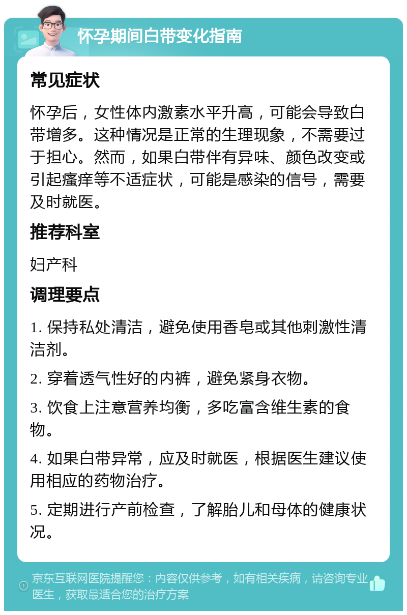 怀孕期间白带变化指南 常见症状 怀孕后，女性体内激素水平升高，可能会导致白带增多。这种情况是正常的生理现象，不需要过于担心。然而，如果白带伴有异味、颜色改变或引起瘙痒等不适症状，可能是感染的信号，需要及时就医。 推荐科室 妇产科 调理要点 1. 保持私处清洁，避免使用香皂或其他刺激性清洁剂。 2. 穿着透气性好的内裤，避免紧身衣物。 3. 饮食上注意营养均衡，多吃富含维生素的食物。 4. 如果白带异常，应及时就医，根据医生建议使用相应的药物治疗。 5. 定期进行产前检查，了解胎儿和母体的健康状况。