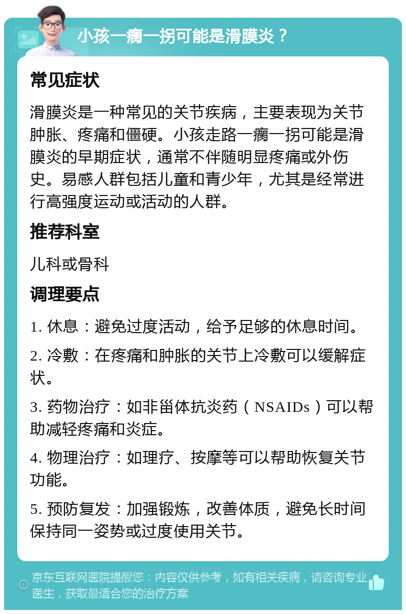 小孩一瘸一拐可能是滑膜炎？ 常见症状 滑膜炎是一种常见的关节疾病，主要表现为关节肿胀、疼痛和僵硬。小孩走路一瘸一拐可能是滑膜炎的早期症状，通常不伴随明显疼痛或外伤史。易感人群包括儿童和青少年，尤其是经常进行高强度运动或活动的人群。 推荐科室 儿科或骨科 调理要点 1. 休息：避免过度活动，给予足够的休息时间。 2. 冷敷：在疼痛和肿胀的关节上冷敷可以缓解症状。 3. 药物治疗：如非甾体抗炎药（NSAIDs）可以帮助减轻疼痛和炎症。 4. 物理治疗：如理疗、按摩等可以帮助恢复关节功能。 5. 预防复发：加强锻炼，改善体质，避免长时间保持同一姿势或过度使用关节。