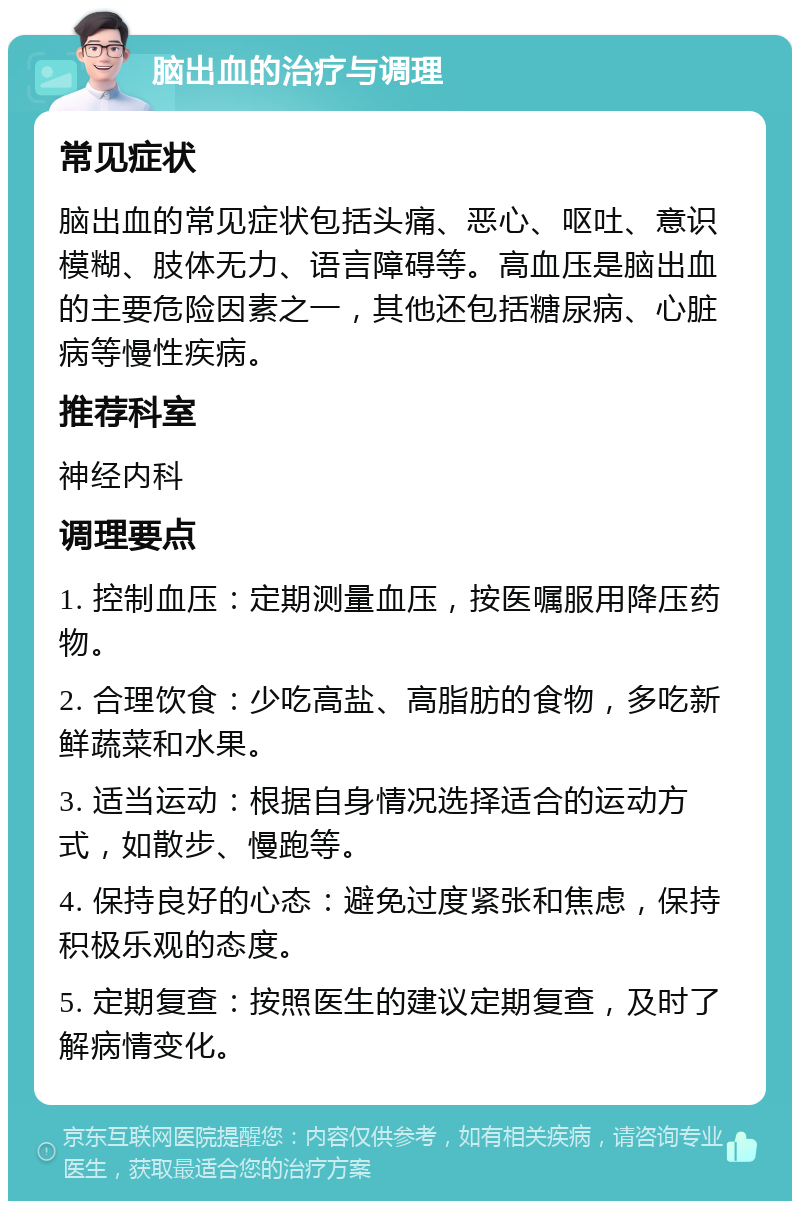 脑出血的治疗与调理 常见症状 脑出血的常见症状包括头痛、恶心、呕吐、意识模糊、肢体无力、语言障碍等。高血压是脑出血的主要危险因素之一，其他还包括糖尿病、心脏病等慢性疾病。 推荐科室 神经内科 调理要点 1. 控制血压：定期测量血压，按医嘱服用降压药物。 2. 合理饮食：少吃高盐、高脂肪的食物，多吃新鲜蔬菜和水果。 3. 适当运动：根据自身情况选择适合的运动方式，如散步、慢跑等。 4. 保持良好的心态：避免过度紧张和焦虑，保持积极乐观的态度。 5. 定期复查：按照医生的建议定期复查，及时了解病情变化。