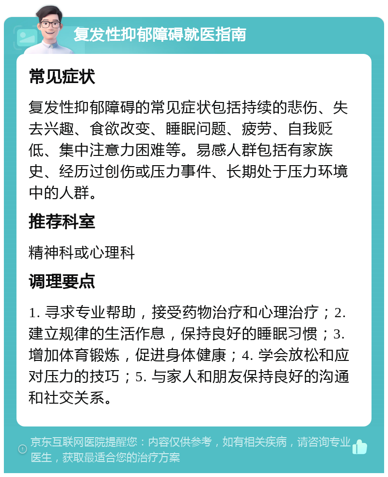 复发性抑郁障碍就医指南 常见症状 复发性抑郁障碍的常见症状包括持续的悲伤、失去兴趣、食欲改变、睡眠问题、疲劳、自我贬低、集中注意力困难等。易感人群包括有家族史、经历过创伤或压力事件、长期处于压力环境中的人群。 推荐科室 精神科或心理科 调理要点 1. 寻求专业帮助，接受药物治疗和心理治疗；2. 建立规律的生活作息，保持良好的睡眠习惯；3. 增加体育锻炼，促进身体健康；4. 学会放松和应对压力的技巧；5. 与家人和朋友保持良好的沟通和社交关系。