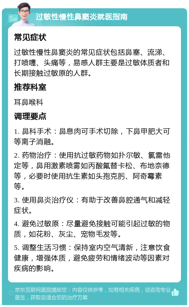 过敏性慢性鼻窦炎就医指南 常见症状 过敏性慢性鼻窦炎的常见症状包括鼻塞、流涕、打喷嚏、头痛等，易感人群主要是过敏体质者和长期接触过敏原的人群。 推荐科室 耳鼻喉科 调理要点 1. 鼻科手术：鼻息肉可手术切除，下鼻甲肥大可等离子消融。 2. 药物治疗：使用抗过敏药物如扑尔敏、氯雷他定等，鼻用激素喷雾如丙酸氟替卡松、布地奈德等，必要时使用抗生素如头孢克肟、阿奇霉素等。 3. 使用鼻炎治疗仪：有助于改善鼻腔通气和减轻症状。 4. 避免过敏原：尽量避免接触可能引起过敏的物质，如花粉、灰尘、宠物毛发等。 5. 调整生活习惯：保持室内空气清新，注意饮食健康，增强体质，避免疲劳和情绪波动等因素对疾病的影响。