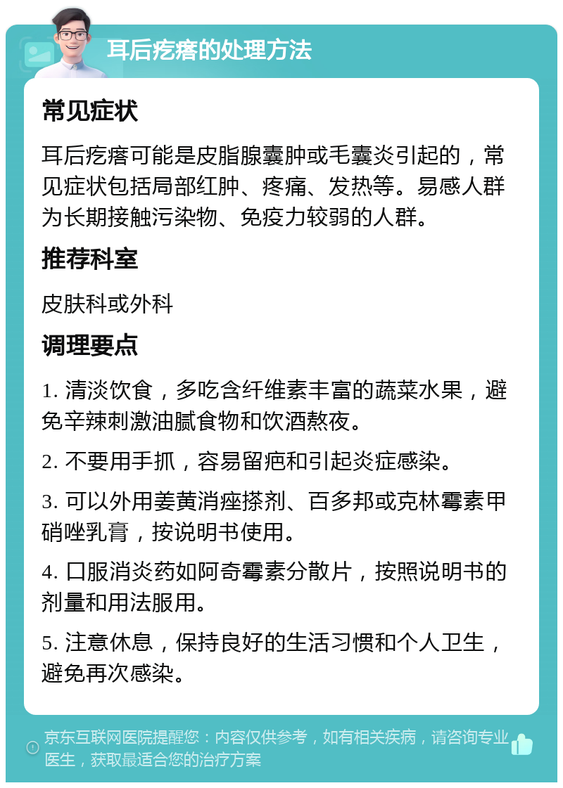 耳后疙瘩的处理方法 常见症状 耳后疙瘩可能是皮脂腺囊肿或毛囊炎引起的，常见症状包括局部红肿、疼痛、发热等。易感人群为长期接触污染物、免疫力较弱的人群。 推荐科室 皮肤科或外科 调理要点 1. 清淡饮食，多吃含纤维素丰富的蔬菜水果，避免辛辣刺激油腻食物和饮酒熬夜。 2. 不要用手抓，容易留疤和引起炎症感染。 3. 可以外用姜黄消痤搽剂、百多邦或克林霉素甲硝唑乳膏，按说明书使用。 4. 口服消炎药如阿奇霉素分散片，按照说明书的剂量和用法服用。 5. 注意休息，保持良好的生活习惯和个人卫生，避免再次感染。