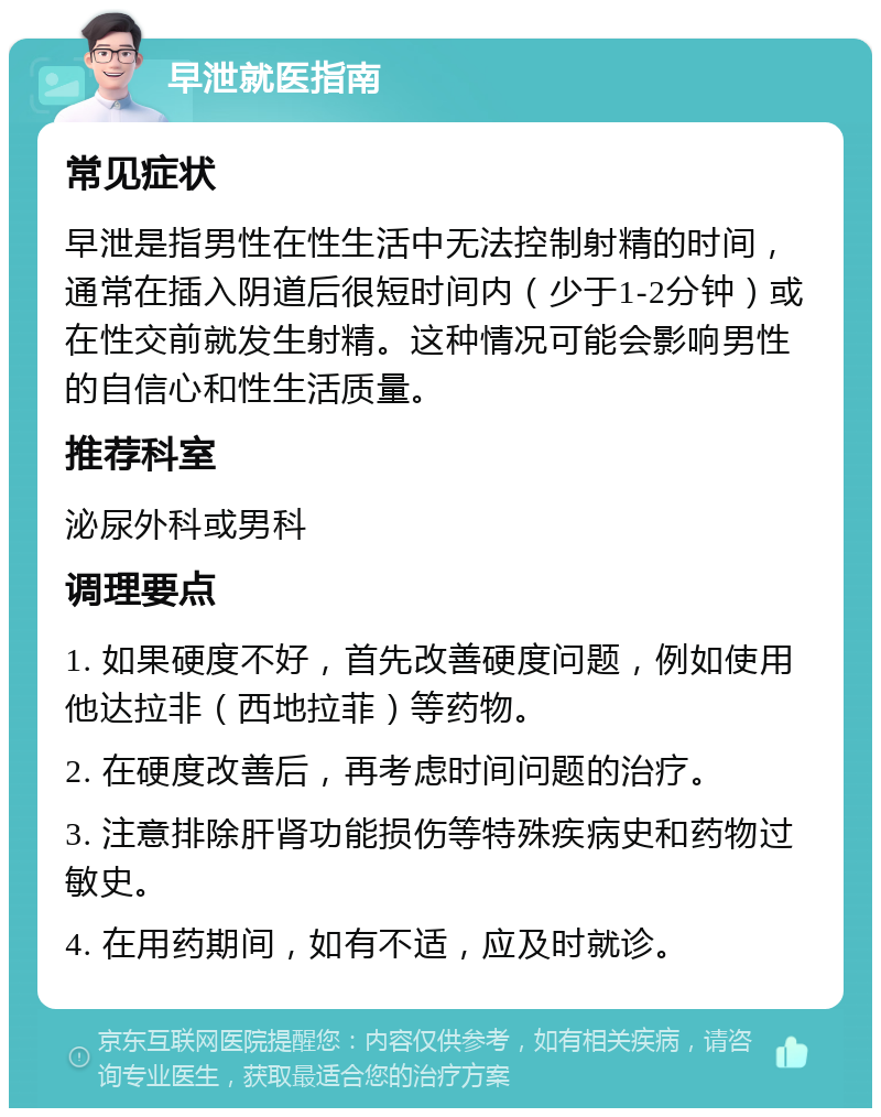 早泄就医指南 常见症状 早泄是指男性在性生活中无法控制射精的时间，通常在插入阴道后很短时间内（少于1-2分钟）或在性交前就发生射精。这种情况可能会影响男性的自信心和性生活质量。 推荐科室 泌尿外科或男科 调理要点 1. 如果硬度不好，首先改善硬度问题，例如使用他达拉非（西地拉菲）等药物。 2. 在硬度改善后，再考虑时间问题的治疗。 3. 注意排除肝肾功能损伤等特殊疾病史和药物过敏史。 4. 在用药期间，如有不适，应及时就诊。