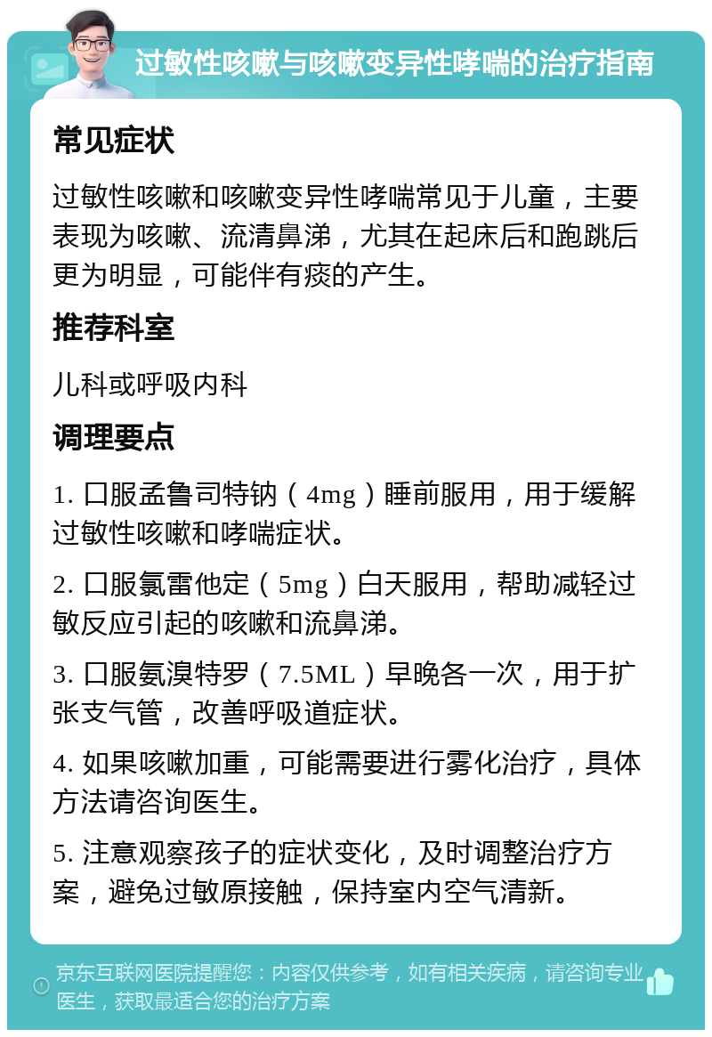 过敏性咳嗽与咳嗽变异性哮喘的治疗指南 常见症状 过敏性咳嗽和咳嗽变异性哮喘常见于儿童，主要表现为咳嗽、流清鼻涕，尤其在起床后和跑跳后更为明显，可能伴有痰的产生。 推荐科室 儿科或呼吸内科 调理要点 1. 口服孟鲁司特钠（4mg）睡前服用，用于缓解过敏性咳嗽和哮喘症状。 2. 口服氯雷他定（5mg）白天服用，帮助减轻过敏反应引起的咳嗽和流鼻涕。 3. 口服氨溴特罗（7.5ML）早晚各一次，用于扩张支气管，改善呼吸道症状。 4. 如果咳嗽加重，可能需要进行雾化治疗，具体方法请咨询医生。 5. 注意观察孩子的症状变化，及时调整治疗方案，避免过敏原接触，保持室内空气清新。