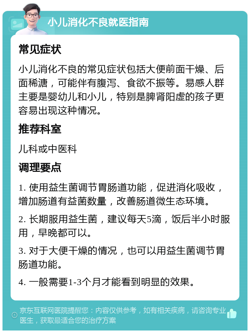 小儿消化不良就医指南 常见症状 小儿消化不良的常见症状包括大便前面干燥、后面稀溏，可能伴有腹泻、食欲不振等。易感人群主要是婴幼儿和小儿，特别是脾肾阳虚的孩子更容易出现这种情况。 推荐科室 儿科或中医科 调理要点 1. 使用益生菌调节胃肠道功能，促进消化吸收，增加肠道有益菌数量，改善肠道微生态环境。 2. 长期服用益生菌，建议每天5滴，饭后半小时服用，早晚都可以。 3. 对于大便干燥的情况，也可以用益生菌调节胃肠道功能。 4. 一般需要1-3个月才能看到明显的效果。