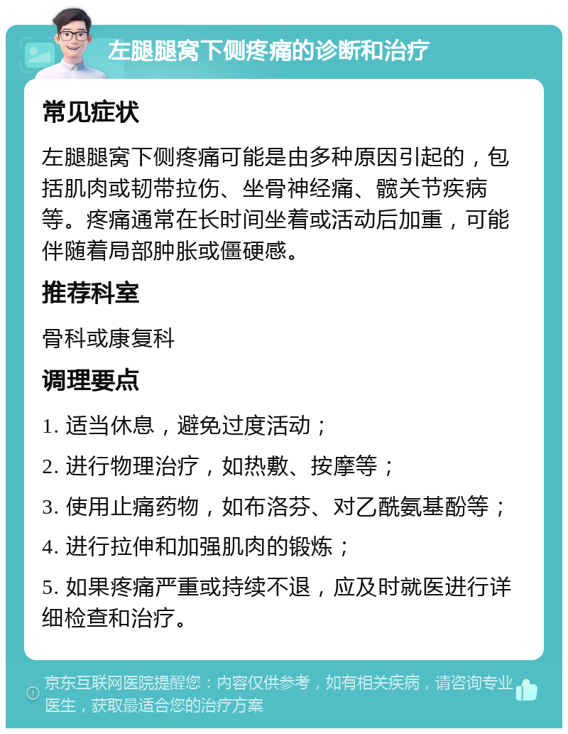 左腿腿窝下侧疼痛的诊断和治疗 常见症状 左腿腿窝下侧疼痛可能是由多种原因引起的，包括肌肉或韧带拉伤、坐骨神经痛、髋关节疾病等。疼痛通常在长时间坐着或活动后加重，可能伴随着局部肿胀或僵硬感。 推荐科室 骨科或康复科 调理要点 1. 适当休息，避免过度活动； 2. 进行物理治疗，如热敷、按摩等； 3. 使用止痛药物，如布洛芬、对乙酰氨基酚等； 4. 进行拉伸和加强肌肉的锻炼； 5. 如果疼痛严重或持续不退，应及时就医进行详细检查和治疗。