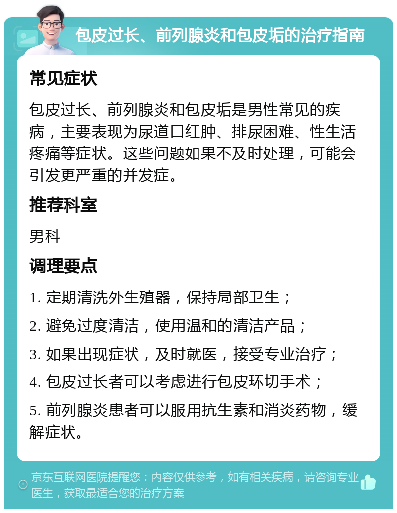 包皮过长、前列腺炎和包皮垢的治疗指南 常见症状 包皮过长、前列腺炎和包皮垢是男性常见的疾病，主要表现为尿道口红肿、排尿困难、性生活疼痛等症状。这些问题如果不及时处理，可能会引发更严重的并发症。 推荐科室 男科 调理要点 1. 定期清洗外生殖器，保持局部卫生； 2. 避免过度清洁，使用温和的清洁产品； 3. 如果出现症状，及时就医，接受专业治疗； 4. 包皮过长者可以考虑进行包皮环切手术； 5. 前列腺炎患者可以服用抗生素和消炎药物，缓解症状。