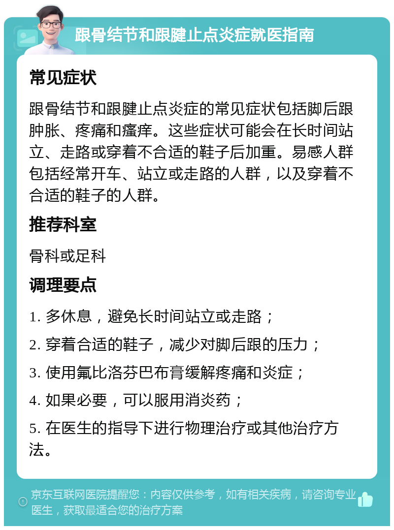 跟骨结节和跟腱止点炎症就医指南 常见症状 跟骨结节和跟腱止点炎症的常见症状包括脚后跟肿胀、疼痛和瘙痒。这些症状可能会在长时间站立、走路或穿着不合适的鞋子后加重。易感人群包括经常开车、站立或走路的人群，以及穿着不合适的鞋子的人群。 推荐科室 骨科或足科 调理要点 1. 多休息，避免长时间站立或走路； 2. 穿着合适的鞋子，减少对脚后跟的压力； 3. 使用氟比洛芬巴布膏缓解疼痛和炎症； 4. 如果必要，可以服用消炎药； 5. 在医生的指导下进行物理治疗或其他治疗方法。