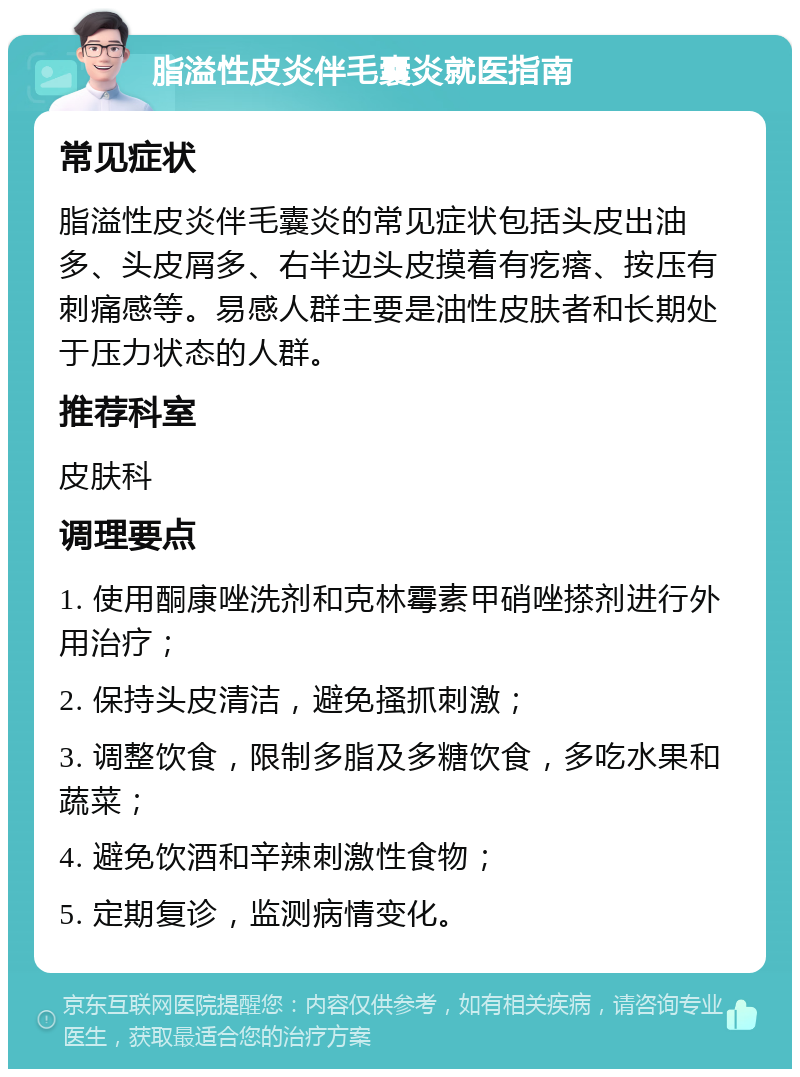 脂溢性皮炎伴毛囊炎就医指南 常见症状 脂溢性皮炎伴毛囊炎的常见症状包括头皮出油多、头皮屑多、右半边头皮摸着有疙瘩、按压有刺痛感等。易感人群主要是油性皮肤者和长期处于压力状态的人群。 推荐科室 皮肤科 调理要点 1. 使用酮康唑洗剂和克林霉素甲硝唑搽剂进行外用治疗； 2. 保持头皮清洁，避免搔抓刺激； 3. 调整饮食，限制多脂及多糖饮食，多吃水果和蔬菜； 4. 避免饮酒和辛辣刺激性食物； 5. 定期复诊，监测病情变化。