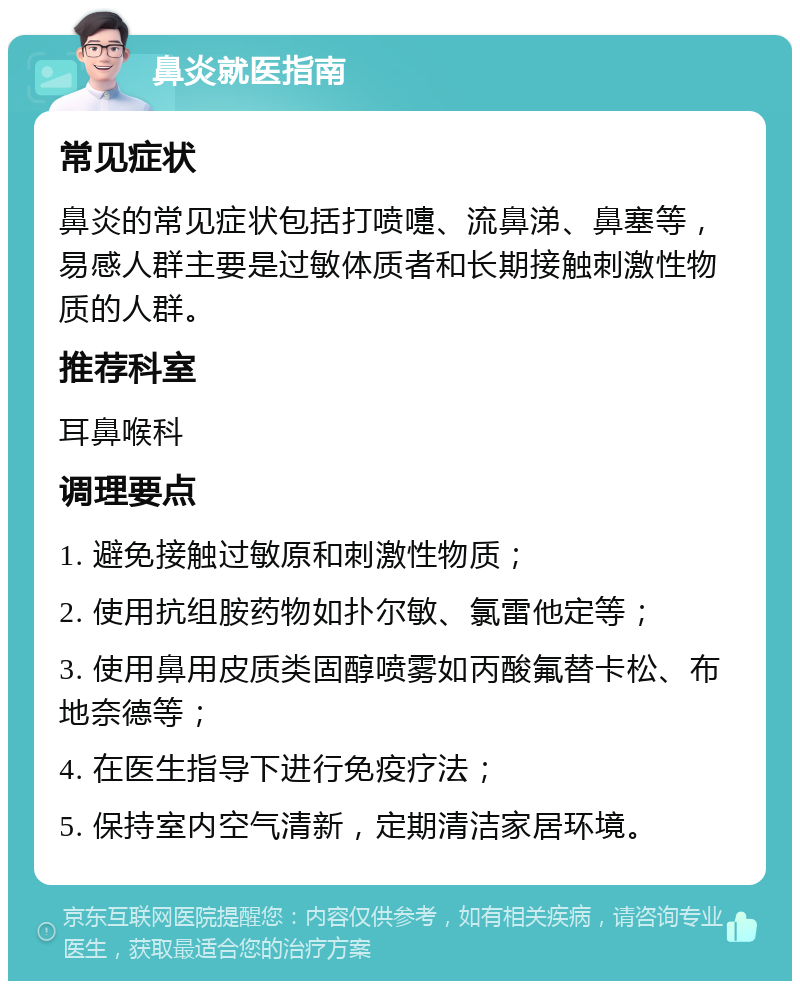 鼻炎就医指南 常见症状 鼻炎的常见症状包括打喷嚏、流鼻涕、鼻塞等，易感人群主要是过敏体质者和长期接触刺激性物质的人群。 推荐科室 耳鼻喉科 调理要点 1. 避免接触过敏原和刺激性物质； 2. 使用抗组胺药物如扑尔敏、氯雷他定等； 3. 使用鼻用皮质类固醇喷雾如丙酸氟替卡松、布地奈德等； 4. 在医生指导下进行免疫疗法； 5. 保持室内空气清新，定期清洁家居环境。