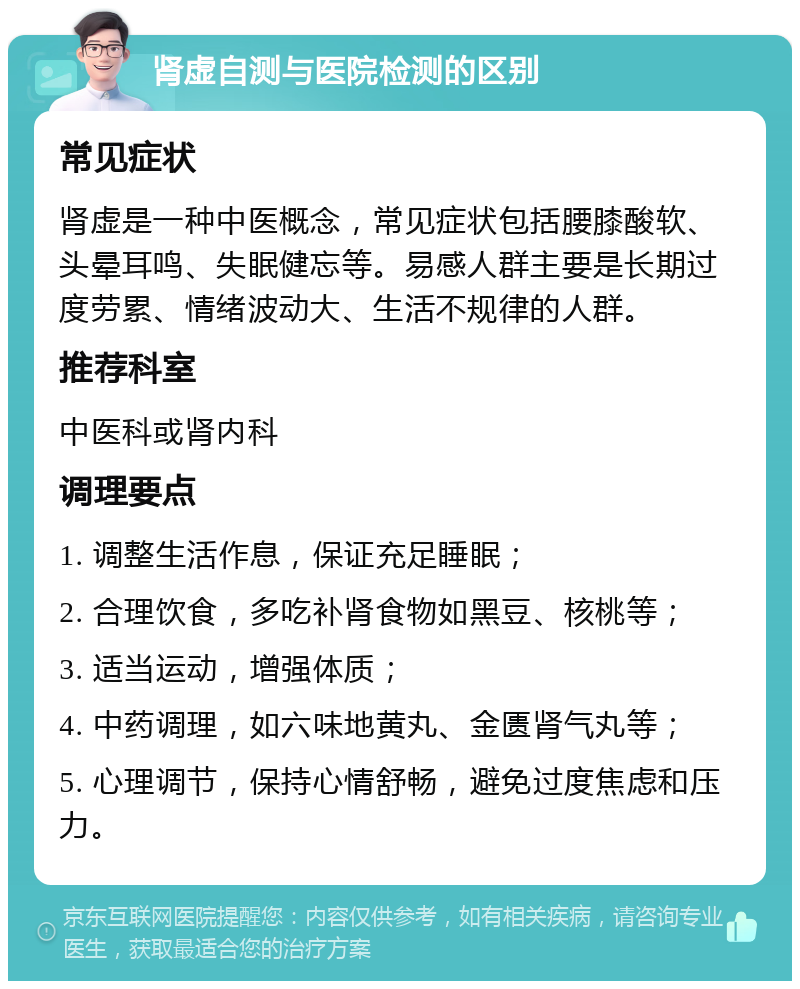 肾虚自测与医院检测的区别 常见症状 肾虚是一种中医概念，常见症状包括腰膝酸软、头晕耳鸣、失眠健忘等。易感人群主要是长期过度劳累、情绪波动大、生活不规律的人群。 推荐科室 中医科或肾内科 调理要点 1. 调整生活作息，保证充足睡眠； 2. 合理饮食，多吃补肾食物如黑豆、核桃等； 3. 适当运动，增强体质； 4. 中药调理，如六味地黄丸、金匮肾气丸等； 5. 心理调节，保持心情舒畅，避免过度焦虑和压力。