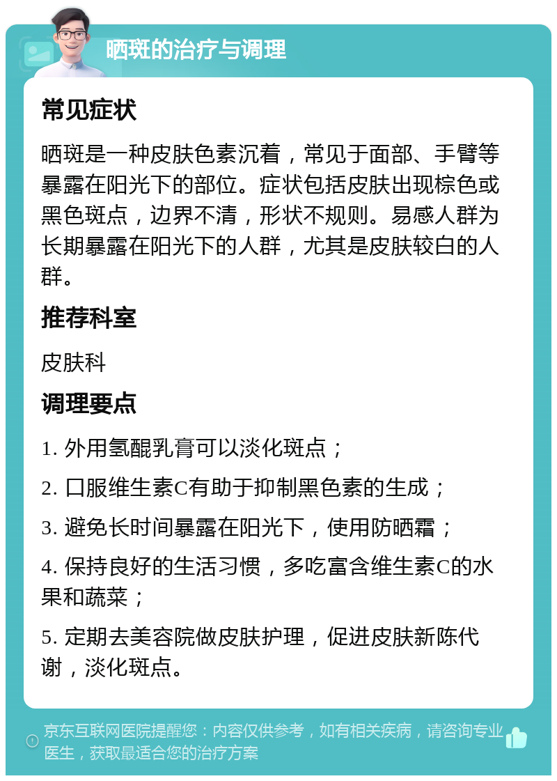 晒斑的治疗与调理 常见症状 晒斑是一种皮肤色素沉着，常见于面部、手臂等暴露在阳光下的部位。症状包括皮肤出现棕色或黑色斑点，边界不清，形状不规则。易感人群为长期暴露在阳光下的人群，尤其是皮肤较白的人群。 推荐科室 皮肤科 调理要点 1. 外用氢醌乳膏可以淡化斑点； 2. 口服维生素C有助于抑制黑色素的生成； 3. 避免长时间暴露在阳光下，使用防晒霜； 4. 保持良好的生活习惯，多吃富含维生素C的水果和蔬菜； 5. 定期去美容院做皮肤护理，促进皮肤新陈代谢，淡化斑点。