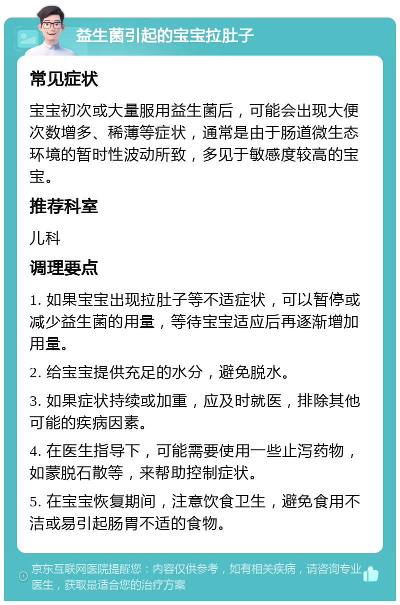 益生菌引起的宝宝拉肚子 常见症状 宝宝初次或大量服用益生菌后，可能会出现大便次数增多、稀薄等症状，通常是由于肠道微生态环境的暂时性波动所致，多见于敏感度较高的宝宝。 推荐科室 儿科 调理要点 1. 如果宝宝出现拉肚子等不适症状，可以暂停或减少益生菌的用量，等待宝宝适应后再逐渐增加用量。 2. 给宝宝提供充足的水分，避免脱水。 3. 如果症状持续或加重，应及时就医，排除其他可能的疾病因素。 4. 在医生指导下，可能需要使用一些止泻药物，如蒙脱石散等，来帮助控制症状。 5. 在宝宝恢复期间，注意饮食卫生，避免食用不洁或易引起肠胃不适的食物。