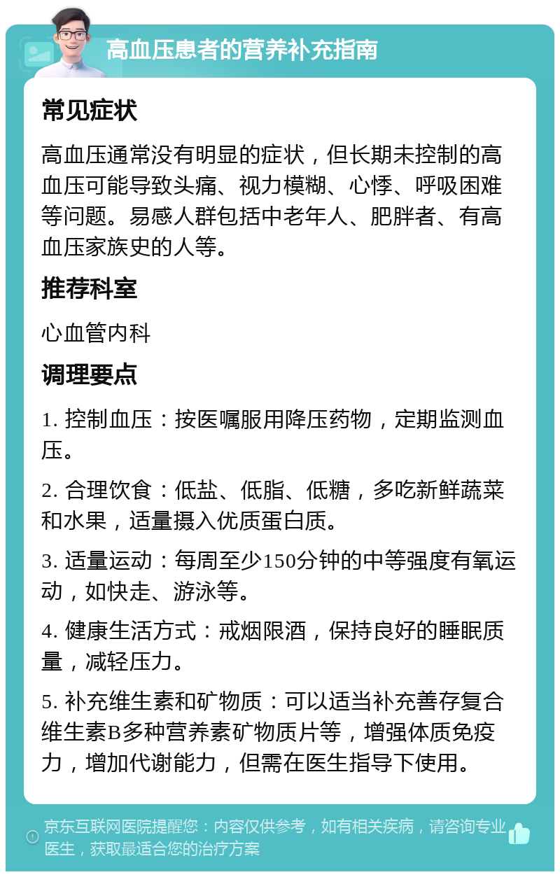 高血压患者的营养补充指南 常见症状 高血压通常没有明显的症状，但长期未控制的高血压可能导致头痛、视力模糊、心悸、呼吸困难等问题。易感人群包括中老年人、肥胖者、有高血压家族史的人等。 推荐科室 心血管内科 调理要点 1. 控制血压：按医嘱服用降压药物，定期监测血压。 2. 合理饮食：低盐、低脂、低糖，多吃新鲜蔬菜和水果，适量摄入优质蛋白质。 3. 适量运动：每周至少150分钟的中等强度有氧运动，如快走、游泳等。 4. 健康生活方式：戒烟限酒，保持良好的睡眠质量，减轻压力。 5. 补充维生素和矿物质：可以适当补充善存复合维生素B多种营养素矿物质片等，增强体质免疫力，增加代谢能力，但需在医生指导下使用。