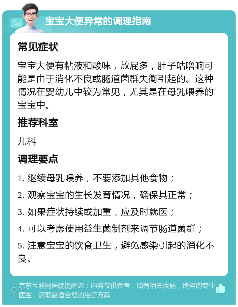 宝宝大便异常的调理指南 常见症状 宝宝大便有粘液和酸味，放屁多，肚子咕噜响可能是由于消化不良或肠道菌群失衡引起的。这种情况在婴幼儿中较为常见，尤其是在母乳喂养的宝宝中。 推荐科室 儿科 调理要点 1. 继续母乳喂养，不要添加其他食物； 2. 观察宝宝的生长发育情况，确保其正常； 3. 如果症状持续或加重，应及时就医； 4. 可以考虑使用益生菌制剂来调节肠道菌群； 5. 注意宝宝的饮食卫生，避免感染引起的消化不良。