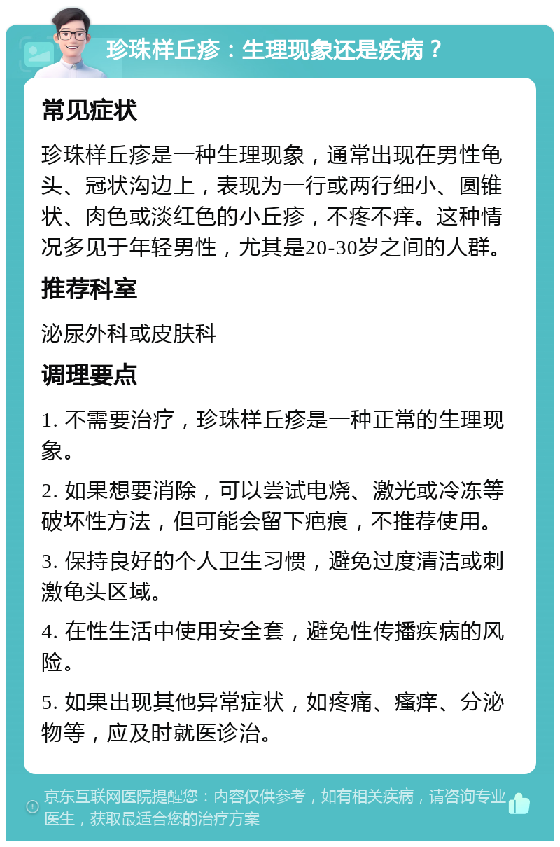 珍珠样丘疹：生理现象还是疾病？ 常见症状 珍珠样丘疹是一种生理现象，通常出现在男性龟头、冠状沟边上，表现为一行或两行细小、圆锥状、肉色或淡红色的小丘疹，不疼不痒。这种情况多见于年轻男性，尤其是20-30岁之间的人群。 推荐科室 泌尿外科或皮肤科 调理要点 1. 不需要治疗，珍珠样丘疹是一种正常的生理现象。 2. 如果想要消除，可以尝试电烧、激光或冷冻等破坏性方法，但可能会留下疤痕，不推荐使用。 3. 保持良好的个人卫生习惯，避免过度清洁或刺激龟头区域。 4. 在性生活中使用安全套，避免性传播疾病的风险。 5. 如果出现其他异常症状，如疼痛、瘙痒、分泌物等，应及时就医诊治。