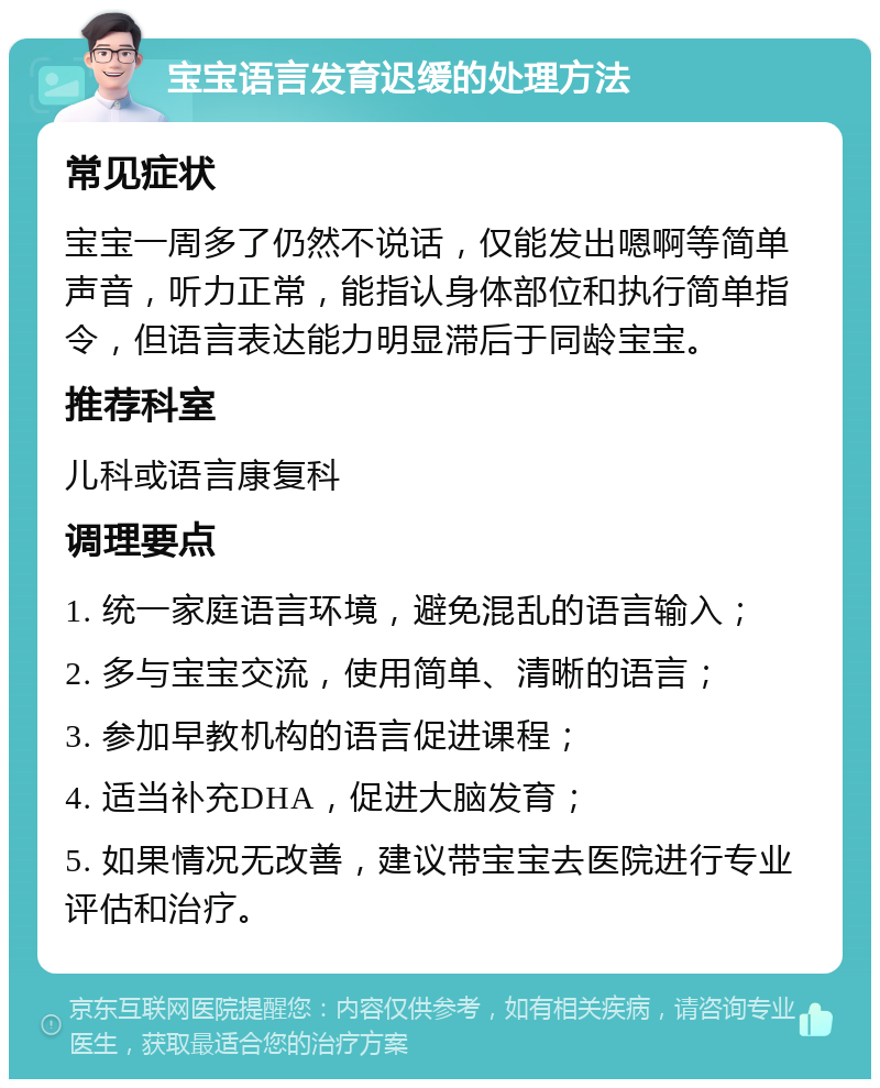 宝宝语言发育迟缓的处理方法 常见症状 宝宝一周多了仍然不说话，仅能发出嗯啊等简单声音，听力正常，能指认身体部位和执行简单指令，但语言表达能力明显滞后于同龄宝宝。 推荐科室 儿科或语言康复科 调理要点 1. 统一家庭语言环境，避免混乱的语言输入； 2. 多与宝宝交流，使用简单、清晰的语言； 3. 参加早教机构的语言促进课程； 4. 适当补充DHA，促进大脑发育； 5. 如果情况无改善，建议带宝宝去医院进行专业评估和治疗。