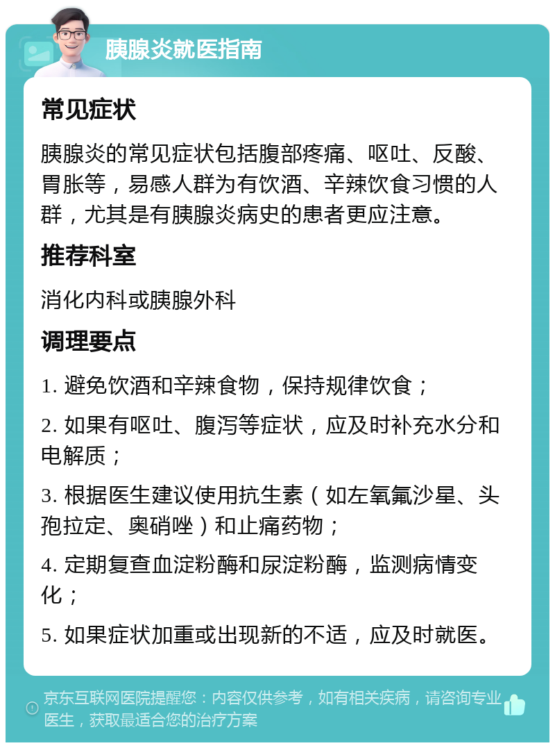 胰腺炎就医指南 常见症状 胰腺炎的常见症状包括腹部疼痛、呕吐、反酸、胃胀等，易感人群为有饮酒、辛辣饮食习惯的人群，尤其是有胰腺炎病史的患者更应注意。 推荐科室 消化内科或胰腺外科 调理要点 1. 避免饮酒和辛辣食物，保持规律饮食； 2. 如果有呕吐、腹泻等症状，应及时补充水分和电解质； 3. 根据医生建议使用抗生素（如左氧氟沙星、头孢拉定、奥硝唑）和止痛药物； 4. 定期复查血淀粉酶和尿淀粉酶，监测病情变化； 5. 如果症状加重或出现新的不适，应及时就医。