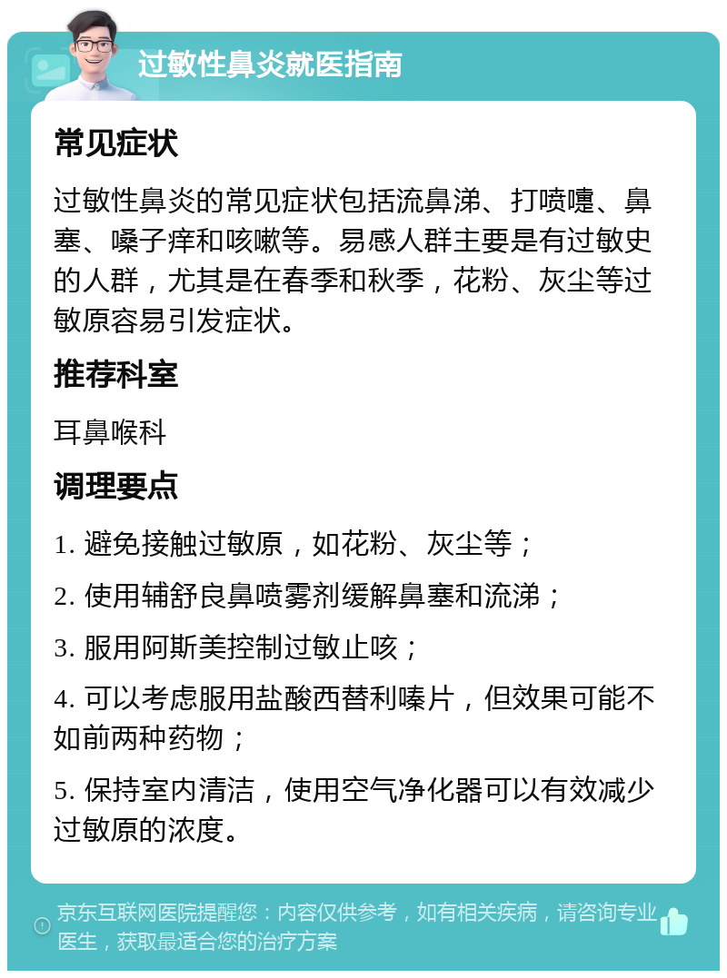 过敏性鼻炎就医指南 常见症状 过敏性鼻炎的常见症状包括流鼻涕、打喷嚏、鼻塞、嗓子痒和咳嗽等。易感人群主要是有过敏史的人群，尤其是在春季和秋季，花粉、灰尘等过敏原容易引发症状。 推荐科室 耳鼻喉科 调理要点 1. 避免接触过敏原，如花粉、灰尘等； 2. 使用辅舒良鼻喷雾剂缓解鼻塞和流涕； 3. 服用阿斯美控制过敏止咳； 4. 可以考虑服用盐酸西替利嗪片，但效果可能不如前两种药物； 5. 保持室内清洁，使用空气净化器可以有效减少过敏原的浓度。