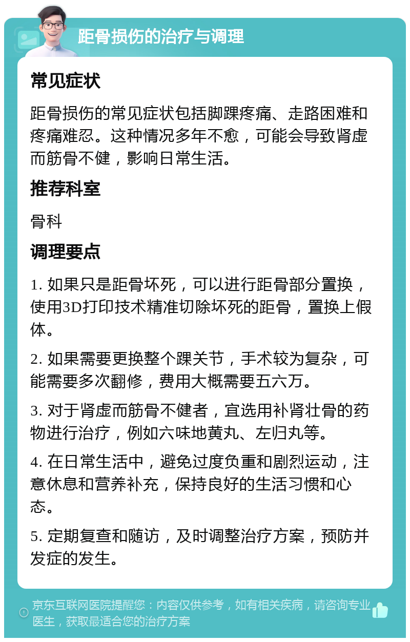 距骨损伤的治疗与调理 常见症状 距骨损伤的常见症状包括脚踝疼痛、走路困难和疼痛难忍。这种情况多年不愈，可能会导致肾虚而筋骨不健，影响日常生活。 推荐科室 骨科 调理要点 1. 如果只是距骨坏死，可以进行距骨部分置换，使用3D打印技术精准切除坏死的距骨，置换上假体。 2. 如果需要更换整个踝关节，手术较为复杂，可能需要多次翻修，费用大概需要五六万。 3. 对于肾虚而筋骨不健者，宜选用补肾壮骨的药物进行治疗，例如六味地黄丸、左归丸等。 4. 在日常生活中，避免过度负重和剧烈运动，注意休息和营养补充，保持良好的生活习惯和心态。 5. 定期复查和随访，及时调整治疗方案，预防并发症的发生。