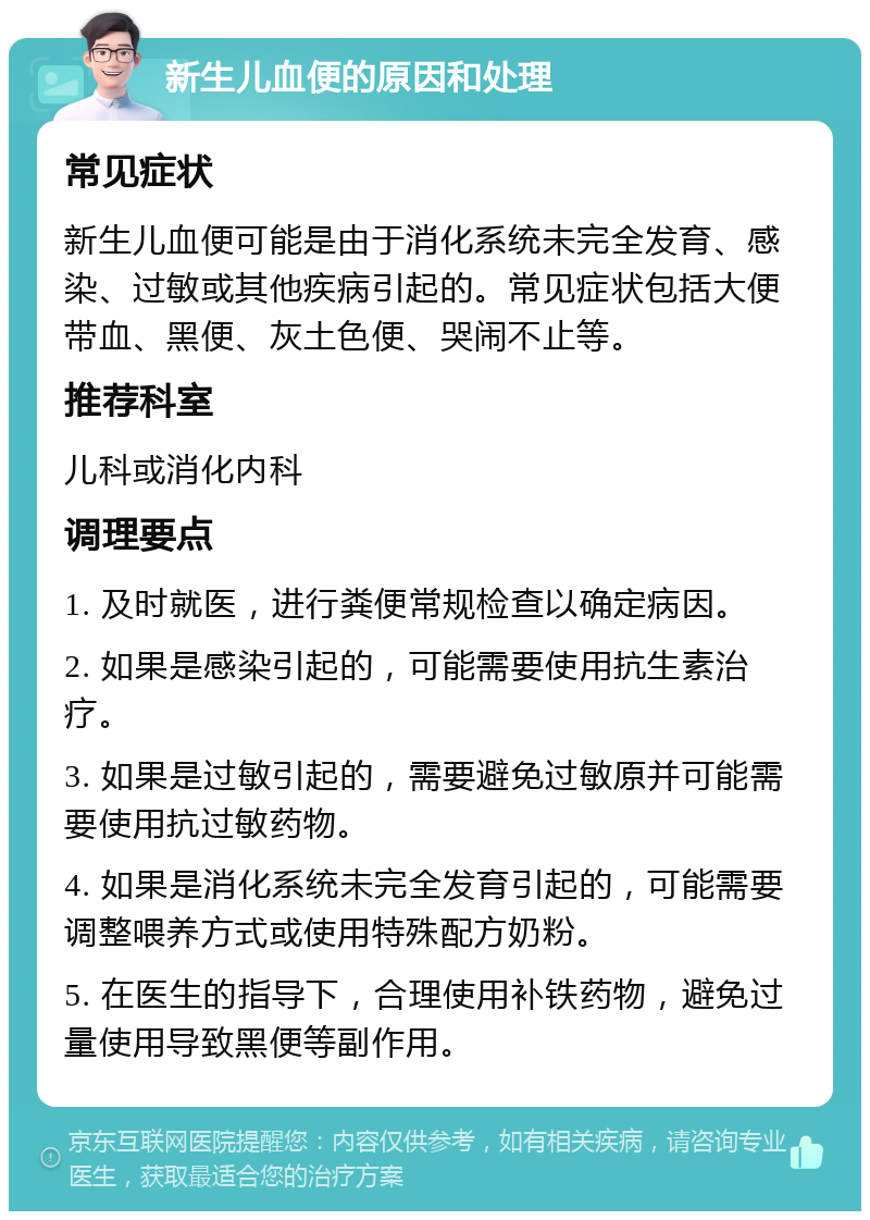 新生儿血便的原因和处理 常见症状 新生儿血便可能是由于消化系统未完全发育、感染、过敏或其他疾病引起的。常见症状包括大便带血、黑便、灰土色便、哭闹不止等。 推荐科室 儿科或消化内科 调理要点 1. 及时就医，进行粪便常规检查以确定病因。 2. 如果是感染引起的，可能需要使用抗生素治疗。 3. 如果是过敏引起的，需要避免过敏原并可能需要使用抗过敏药物。 4. 如果是消化系统未完全发育引起的，可能需要调整喂养方式或使用特殊配方奶粉。 5. 在医生的指导下，合理使用补铁药物，避免过量使用导致黑便等副作用。