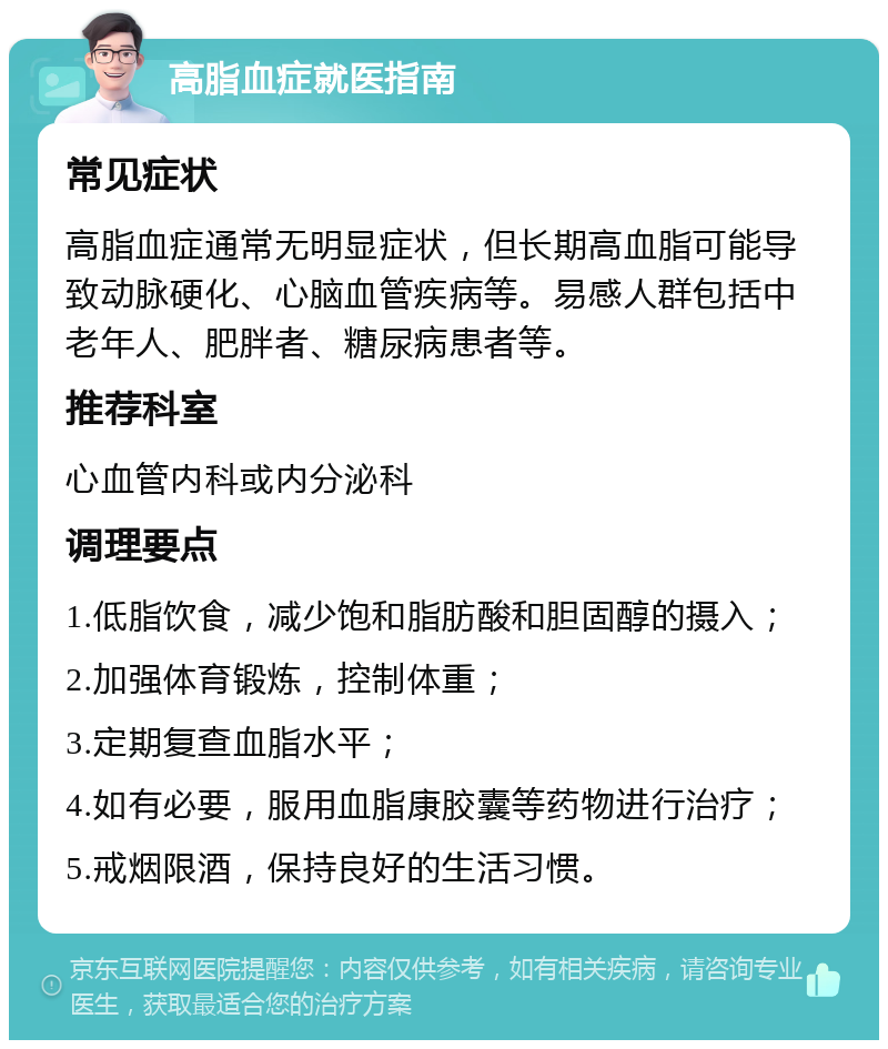 高脂血症就医指南 常见症状 高脂血症通常无明显症状，但长期高血脂可能导致动脉硬化、心脑血管疾病等。易感人群包括中老年人、肥胖者、糖尿病患者等。 推荐科室 心血管内科或内分泌科 调理要点 1.低脂饮食，减少饱和脂肪酸和胆固醇的摄入； 2.加强体育锻炼，控制体重； 3.定期复查血脂水平； 4.如有必要，服用血脂康胶囊等药物进行治疗； 5.戒烟限酒，保持良好的生活习惯。