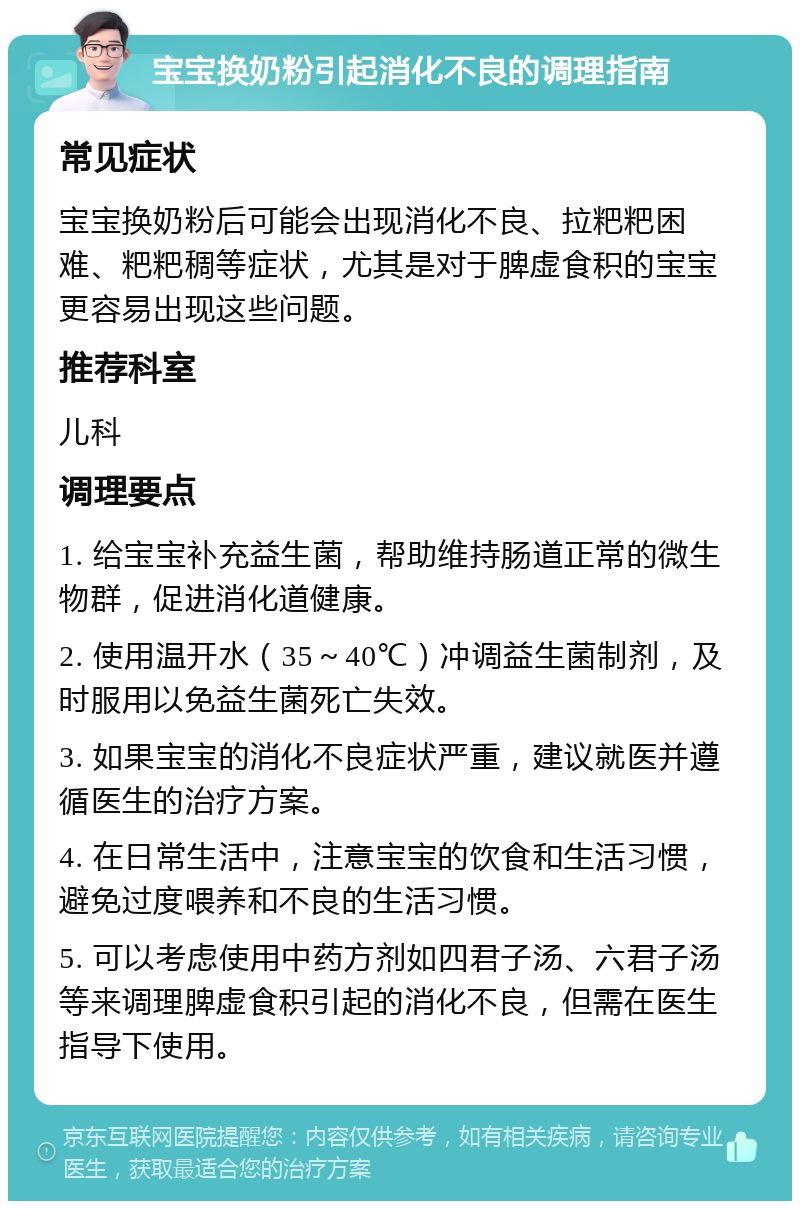 宝宝换奶粉引起消化不良的调理指南 常见症状 宝宝换奶粉后可能会出现消化不良、拉粑粑困难、粑粑稠等症状，尤其是对于脾虚食积的宝宝更容易出现这些问题。 推荐科室 儿科 调理要点 1. 给宝宝补充益生菌，帮助维持肠道正常的微生物群，促进消化道健康。 2. 使用温开水（35～40℃）冲调益生菌制剂，及时服用以免益生菌死亡失效。 3. 如果宝宝的消化不良症状严重，建议就医并遵循医生的治疗方案。 4. 在日常生活中，注意宝宝的饮食和生活习惯，避免过度喂养和不良的生活习惯。 5. 可以考虑使用中药方剂如四君子汤、六君子汤等来调理脾虚食积引起的消化不良，但需在医生指导下使用。