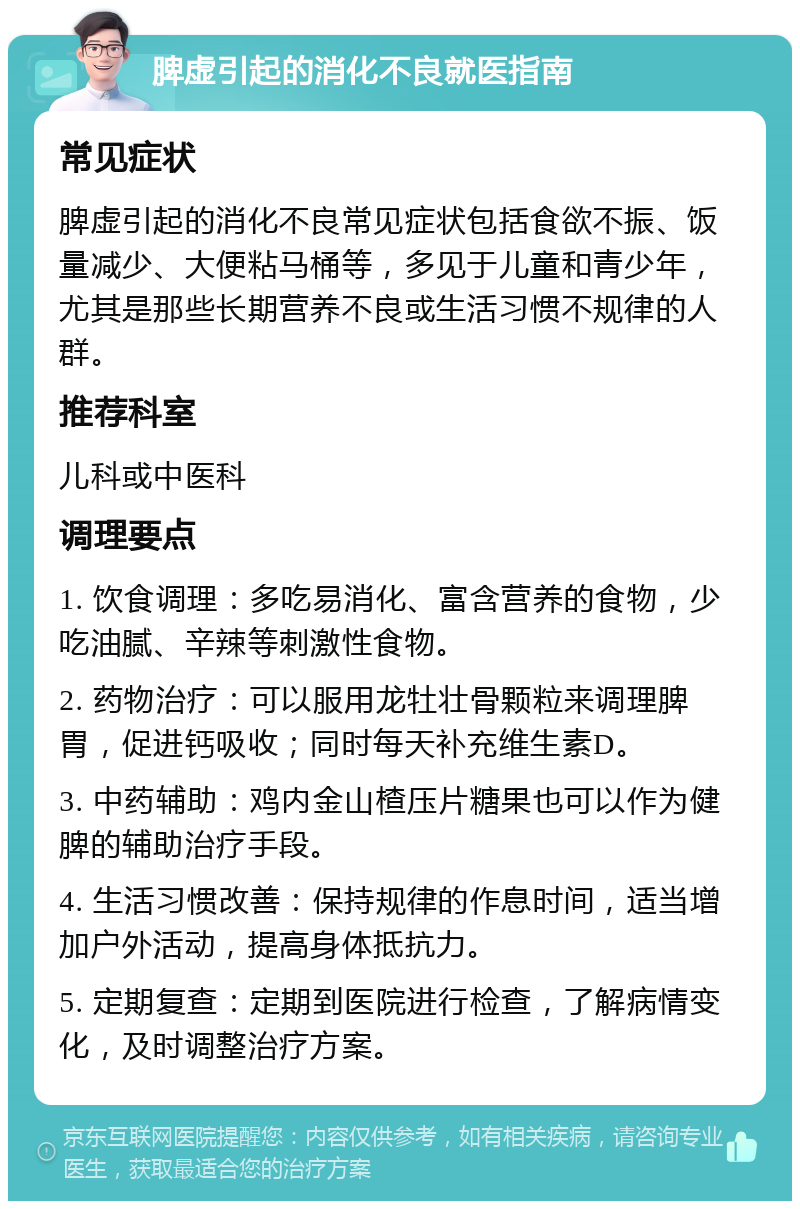 脾虚引起的消化不良就医指南 常见症状 脾虚引起的消化不良常见症状包括食欲不振、饭量减少、大便粘马桶等，多见于儿童和青少年，尤其是那些长期营养不良或生活习惯不规律的人群。 推荐科室 儿科或中医科 调理要点 1. 饮食调理：多吃易消化、富含营养的食物，少吃油腻、辛辣等刺激性食物。 2. 药物治疗：可以服用龙牡壮骨颗粒来调理脾胃，促进钙吸收；同时每天补充维生素D。 3. 中药辅助：鸡内金山楂压片糖果也可以作为健脾的辅助治疗手段。 4. 生活习惯改善：保持规律的作息时间，适当增加户外活动，提高身体抵抗力。 5. 定期复查：定期到医院进行检查，了解病情变化，及时调整治疗方案。